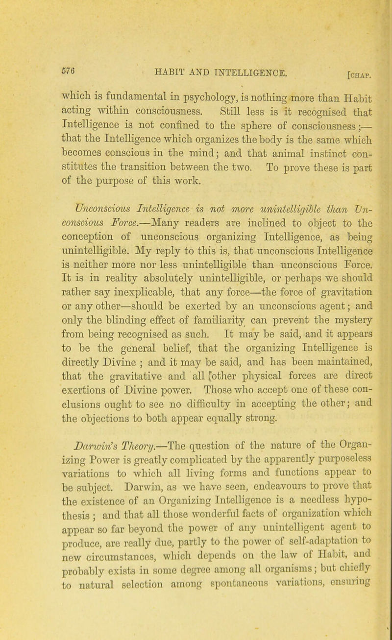 [chap. which is fundamental in psychology, is nothing more than Habit acting within consciousness. Still less is it recognised that Intelligence is not confined to the sphere of consciousness;— that the Intelligence which organizes the body is the same which becomes conscious in the mind; and that animal instinct con- stitutes the transition between the two. To prove these is part of the purpose of this work. Unconscious Intelligence is not more unintelligible than Un- conscious Fmxe.—Many readers are inclined to object to the conception of unconscious organizing Intelligence, as being unintelligible. My reply to this is, that unconscious Intelligence is neither more nor less unintelligible than unconscious Force. It is in reality absolutely unintelligible, or perhaps we should rather say inexplicable, that any force—the force of gravitation or any other—should be exerted by an unconscious agent; and only the blinding effect of familiarity can prevent the mystery from being recognised as such. It may be said, and it appears to be the general belief, that the organizing Intelligence is directly Divine ; and it may be said, and has been maintained, that the gravitative and all fotlier physical forces are direct exertions of Divine power. Those who accept one of these con- clusions ought to see no difficulty in accepting the other; and the objections to both appear equally strong. Darwin’s Theory.—The question of the nature of the Organ- izing Power is greatly complicated by the apparently purposeless variations to which all living forms and functions appear to be subject. Darwin, as we have seen, endeavours to prove that the existence of an Organizing Intelligence is a needless hypo- thesis ; and that all those wonderful facts of organization which appear so far beyond the power of any unintelligent agent to produce, are really due, partly to the power of self-adaptation to new circumstances, which depends on the law of Habit, and probably exists in some degi’ee among all organisms; but cliiefly to natural selection among spontaneous variations, ensuiing