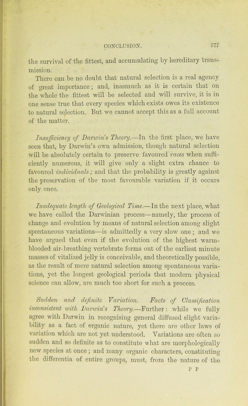 the survival of the fittest, and accumulating by hereditary trans- mission. There can be no doubt that natural selection is a real agency of great importance; and, inasmuch as it is certain that on the whole the fittest will be selected and will survive, it is in one sense true that every species which exists owes its existence to natural selection. But we cannot accept this as a full account of the matter. Insuffi-ciency of Darwin’s Theory.—In the first place, we have seen that, by Darwin’s own admission, though natural selection will be absolutely certain to preserve favoured races when suffi- ciently numerous, it will give only a slight extra chance to favoured individuals ; and that the probability is greatly against the preservation of the most favourable variation if it occurs only once. Inadegucde length of Geological Time.—In the next place, what we have called the Darwinian process—namely, the process of change and evolution by means of natural selection among slight spontaneous variations—is admittedly a very slow one; and we have argued that even if the evolution of the highest warm- blooded air-breathing vertebrate forms out of the earliest minute masses of vitalized jelly is conceivable, and theoretically possible, as the result of mere natural selection among spontaneous varia- tions, yet the longest geological periods that modern physical science can allow, are much too short for such a process. Sudden and definite Variation. Facts of Glassification inconsistent with Darwin's Theory.—Further: while we fully agree with Darwin in recognising general diffused slight varia- bility as a fact of organic nature, yet there are other laws of variation which are not yet understood. Variations are often so sudden and so definite as to constitute what are morphologically new species at once ; and many organic characters, constituting the differentia of entire group.s, must, from the nature of the p p