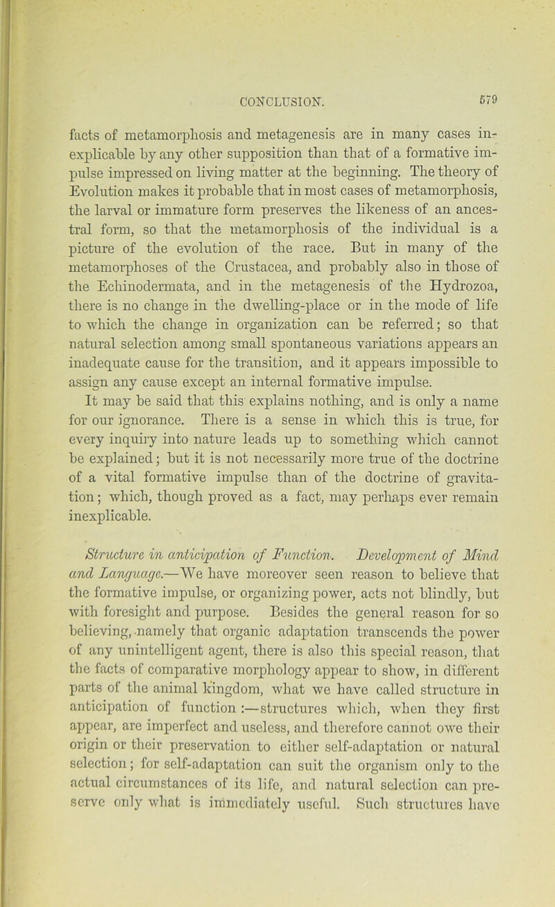 facts of metamorphosis and metagenesis are in many cases in- explicable by any other supposition than that of a formative im- pulse impressed on living matter at the beginning. The theory of Evolution makes it probable that in most cases of metamorphosis, the larval or immature form preserves the likeness of an ances- tral form, so that the metamorphosis of the individual is a picture of the evolution of the race. But in many of the metamorphoses of the Crustacea, and probably also in those of the Echinodermata, and in the metagenesis of the Hydrozoa, there is no change in the dwelling-place or in the mode of life to which the change in organization can be referred; so that natural selection among small spontaneous variations appears an inadequate cause for the transition, and it appears impossible to assign any cause except an internal formative impulse. It may he said that this explains nothing, and is only a name for our ignorance. There is a sense in which this is true, for every inquiiy into nature leads up to something which cannot be explained; hut it is not necessarily more true of the doctrine of a vital formative impulse than of the doctrine of gravita- tion ; which, though proved as a fact, may perhaps ever remain inexplicable. Structure in anticipation of Function. Development of Mind, and Language.—We have moreover seen reason to believe that the formative impulse, or organizing power, acts not blindly, hut with foresight and purpose. Besides the general reason for so believing, namely that organic adaptation transcends the power of any unintelligent agent, there is also this special reason, that the facts of comparative morphology appear to show, in different parts of the animal kingdom, what we have called structure in anticipation of function :—structures wliich, when they first appear, are imperfect and useless, and therefore cannot owe their origin or their preservation to either self-adaptation or natural selection; for self-adaptation can suit the organism only to the actual circumstances of its life, and natural selection can pre- serve only what is immediately useful. Such structures have