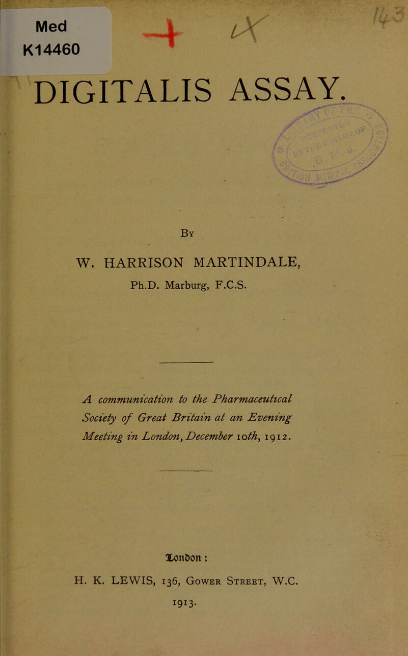 Med K14460 -4 iX DIGITALIS ASSAY. By W. HARRISON MARTINDALE, Ph.D. Marburg, F.C.S. A communication to the Pharmaceutical Society of Great Britain at an Evening Meeting in London^ December loth, 1912. Xonbon: H. K. LEWIS, 136, Gower Street, W.C.