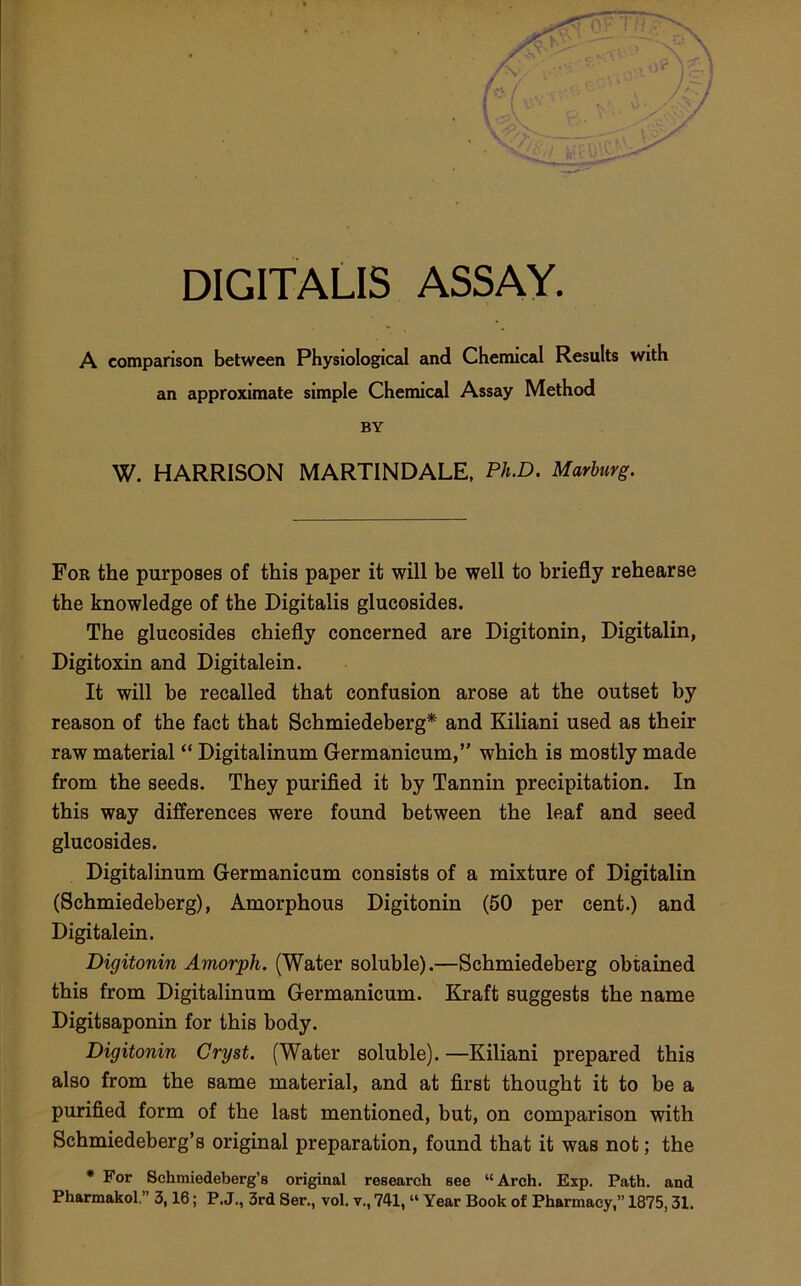 DIGITALIS ASSAY. A comparison between Physiological and Chemical Results with an approximate simple Chemical Assay Method BY W. HARRISON MARTINDALE, Ph.D. Marburg. For the purposes of this paper it will be well to briefly rehearse the knowledge of the Digitalis glucosides. The glucosides chiefly concerned are Digitonin, Digitalin, Digitoxin and Digitalein. It will be recalled that confusion arose at the outset by reason of the fact that Schmiedeberg* and Kiliani used as their raw material “ Digitalinum Germanicum,” which is mostly made from the seeds. They purified it by Tannin precipitation. In this way differences were found between the leaf and seed glucosides. Digitalinum Germanicum consists of a mixture of Digitalin (Schmiedeberg), Amorphous Digitonin (50 per cent.) and Digitalein. Digitonin Amorph. (Water soluble).—Schmiedeberg obtained this from Digitalinum Germanicum. Kraft suggests the name Digitsaponin for this body. Digitonin Cryst. (Water soluble). —Kiliani prepared this also from the same material, and at first thought it to be a purified form of the last mentioned, but, on comparison with Schmiedeberg’s original preparation, found that it was not; the • For Sehmiedeberg’s original research see “Arch. Exp. Path, and Pharmakol.” 3,16; P. J., 3rd 8er., vol. v., 741, “ Year Book of Pharmacy,” 1875,31.