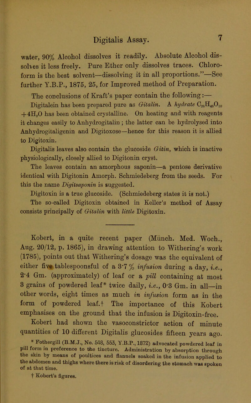 water, 90% Alcohol dissolves it readily. Absolute Alcohol dis- solves it less freely. Pure Ether only dissolves traces. Chloro- form is the best solvent—dissolving it in all proportions.”—See further Y.B.P., 1875, 25, for Improved method of Preparation. The conclusions of Kraft’s paper contain the following:— Digitalein has been prepared pure as Gitalin. A hydrate CgsH^Cio -f 4H2O has been obtained crystalline. On heating and with reagents it changes easily to Anhydrogitalin ; the latter can be hydrolysed into Anhydrogitaligenin and Digitoxose—hence for this reason it is allied to Digitoxin. Digitalis leaves also contain the glucoside Gitin, which is inactive physiologically, closely allied to Digitonin cryst. The leaves contain an amorphous saponin—a pentose derivative identical with Digitonin Amorph. Schmiedeberg from the seeds. For this the name Digitsaponin is suggested. Digitoxin is a true glucoside. (Schmiedeberg states it is not.) The so-called Digitoxin obtained in Keller’s method of Assay consists principally of Gitalin with little Digitoxin. Kobert, in a quite recent paper (Miinch. Med. Woch., Aug. 20/12, p. 1865), in drawing attention to Withering’s work (1785), points out that Withering’s dosage was the equivalent of either five tablespoonsful of a 3‘7 % infusion during a day, i.e., 2-4 Gm. (approximately) of leaf or a pill containing at most 3 grains of powdered leaf* twice daily, i.e., 0'3 Gm. in all—in other words, eight times as much in infusion form as in the form of powdered leaf.t The importance of this Kobert emphasises on the ground that the infusion is Digitoxin-free. Kobert had shown the vasoconstrictor action of minute quantities of 10 different Digitalis glucosides fifteen years ago. * Fothergill (B.M.J., No. 548, 553, Y.B.P., 1872) advocated powdered leaf in pill form in preference to tiie tincture. Administration by absorption through the skin by means of poultices and flannels soaked in the infusion applied to the abdomen and thighs where there is risk of disordering the stomach was spoken of at that time. t Kobert’s figures.
