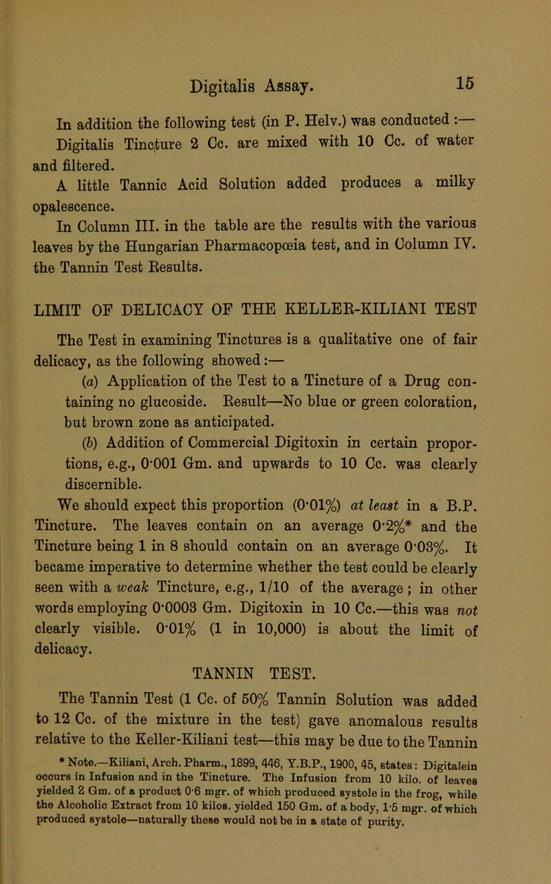 In addition the following test (in P. Helv.) was conducted Digitalis Tincture 2 Cc. are mixed with 10 Cc. of water and filtered. A little Tannic Acid Solution added produces a milky opalescence. In Column III. in the table are the results with the various leaves by the Hungarian Pharmacopoeia test, and in Column IV. the Tannin Test Eesults. LIMIT OF DELICACY OF THE KELLEE-KILIANI TEST The Test in examining Tinctures is a qualitative one of fair delicacy, as the following showed:— (a) Application of the Test to a Tincture of a Drug con- taining no glucoside. Eesult—No blue or green coloration, but brown zone as anticipated. (b) Addition of Commercial Digitoxin in certain propor- tions, e.g., O'OOl Gm. and upwards to 10 Cc. was clearly discernible. We should expect this proportion (0*01%) at least in a B.P. Tincture. The leaves contain on an average 0‘2%* and the Tincture being 1 in 8 should contain on an average 0’03%. It became imperative to determine whether the test could be clearly seen with a weak Tincture, e.g., 1/10 of the average; in other words employing O'OOOS Gm. Digitoxin in 10 Cc.—this was not clearly visible. 0*01% (1 in 10,000) is about the limit of delicacy. TANNIN TEST. The Tannin Test (1 Cc. of 50% Tannin Solution was added to 12 Cc. of the mixture in the test) gave anomalous results relative to the Keller-Kiliani test—this may be due to the Tannin * Note.—Kiliani, Arch. Pharm., 1899, 446, Y.B.P., 1900, 45, states: Digitalein occurs in Infusion and in the Tincture. The Infusion from 10 kilo, of leaves yielded 2 Gm. of a product 0 6 mgr. of which produced systole in the frog, while the Alcoholic Extract from 10 kilos, yielded 150 Gm. of a body, 1-5 mgr. of which produced systole—naturally these would not be in a state of purity.