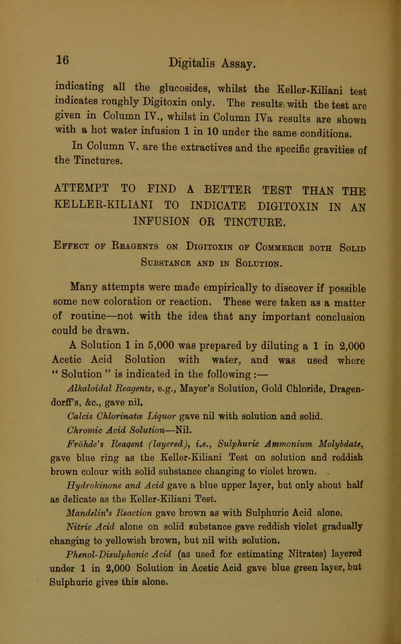 indicating all the glucosides, whilst the Keller-Kiliani test indicates roughly Digitoxin only. The results, with the test are given in Column IV., whilst in Column IVa results are shown with a hot water infusion 1 in 10 under the same conditions. In Column V. are the extractives and the specific gravities of the Tinctures. ATTEMPT TO FIND A BETTEE TEST THAN THE KELLEE-KILIANI TO INDICATE DIGITOXIN IN AN INFUSION OE TINCTUEE. Effect of Ebagbnts on Digitoxin of Commerce both Solid Substance and in Solution. Many attempts were made empirically to discover if possible some new coloration or reaction. These were taken as a matter of routine—not with the idea that any important conclusion could be drawn. A Solution 1 in 5,000 was prepared by diluting a 1 in 2,000 Acetic Acid Solution with water, and was used where “ Solution ” is indicated in the following :— Alkaloidal Reagents, e.g., Mayer’s Solution, Gold Chloride, Dragen- dorff’s, &c., gave nil. Calcis Chlorinatce lAquor gave nil with solution and solid. Chromic Add Solution—Nil. Frohde's Reagent (layered), i.e., Sulphuric Ammonium Molybdate, gave blue ring as the Keller-Kiliani Test on solution and reddish brown colour with solid substance changing to violet brown. . Hydrokinone and Acid gave a blue upper layer, but only about half as delicate as the Keller-Kiliani Test. Mandelin's Reaction gave brown as with Sulphuric Acid alone. Nitric Acid alone on solid substance gave reddish violet gradually changing to yellowish brown, but nil with solution. Phenol-Disulphonic Acid (as used for estimating Nitrates) layered under 1 in 2,000 Solution in Acetic Acid gave blue green layer, but Sulphuric gives this alone.