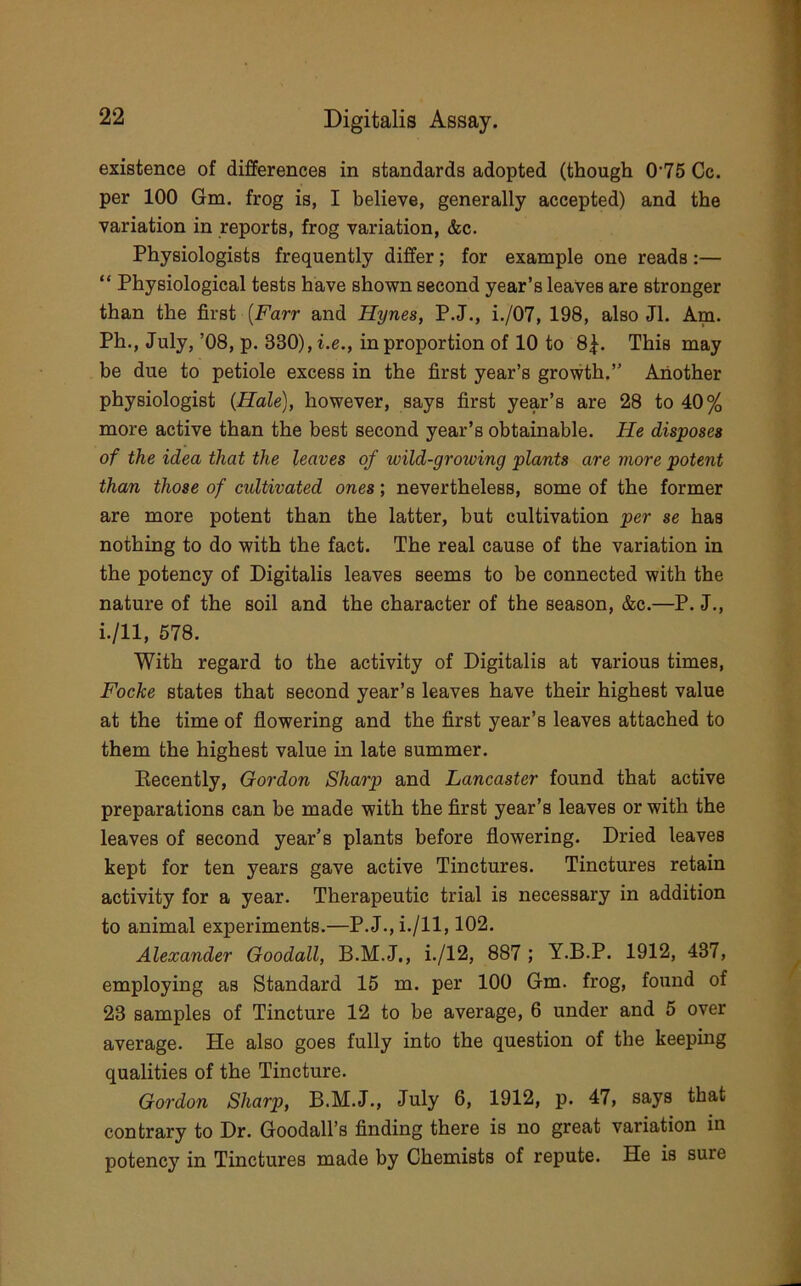 existence of differences in standards adopted (though 0 75 Cc. per 100 Gm. frog is, I believe, generally accepted) and the variation in reports, frog variation, &c. Physiologists frequently differ; for example one reads :— “ Physiological tests have shown second year’s leaves are stronger than the first (Farr and Hynes, P.J., i./07, 198, also Jl. Am. Ph., July, ’08, p. 330), i.e., in proportion of 10 to 8|. This may be due to petiole excess in the first year’s growth.” Another physiologist (Hale), however, says first year’s are 28 to 40% more active than the best second year’s obtainable. He disposes of the idea that the leaves of wild-growing plants are more potent than those of cultivated ones; nevertheless, some of the former are more potent than the latter, but cultivation per se has nothing to do with the fact. The real cause of the variation in the potency of Digitalis leaves seems to be connected with the nature of the soil and the character of the season, &c.—P. J., i./ll, 678. With regard to the activity of Digitalis at various times, Focke states that second year’s leaves have their highest value at the time of flowering and the first year’s leaves attached to them the highest value in late summer. Eecently, Gordon Sharp and Lancaster found that active preparations can be made with the first year’s leaves or with the leaves of second year’s plants before flowering. Dried leaves kept for ten years gave active Tinctures. Tinctures retain activity for a year. Therapeutic trial is necessary in addition to animal experiments.—P.J., i./ll, 102. Alexander Goodall, B.M.J., i./12, 887 ; Y.B.P. 1912, 437, employing as Standard 15 m. per 100 Gm. frog, found of 23 samples of Tincture 12 to be average, 6 under and 5 over average. He also goes fully into the question of the keeping qualities of the Tincture. Gordon Sharp, B.M.J., July 6, 1912, p. 47, says that contrary to Dr. Goodall’s finding there is no great variation in potency' in Tinctures made by Chemists of repute. He is sure