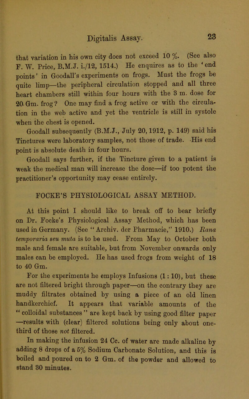 that variation in his own city does not exceed 10 %. (See also F. W. Price, B.M.J. i./12, 1514.) He enquires as to the ‘ end points ’ in Goodall’s experiments on frogs. Must the frogs be quite limp—the peripheral circulation stopped and all three heart chambers still within four hours with the 3 m. dose for 20. Gm. frog ? One may find a frog active or with the circula- tion in the web active and yet the ventricle is still in systole when the chest is opened. Goodall subsequently (B.M.J., July 20,1912, p. 149) said his Tinctures were laboratory samples, not those of trade. -His end point is absolute death in four hours. Goodall says further, if the Tincture given to a patient is weak the medical man will increase the dose—if too potent the practitioner’s opportunity may cease entirely. FOCKE’S PHYSIOLOGICAL ASSAY METHOD. At this point I should like to break off to bear briefly on Dr. Focke’s Physiological Assay Method, which has been used in Germany. (See “ Archiv. der Pharmacie,” 1910.) Rana temporaria seu muta is to be used. From May to October both male and female are suitable, but from November onwards only males can be employed. He has used frogs from weight of 18 to 40 Gm. For the experiments he employs Infusions (1:10), but these are not filtered bright through paper—on the contrary they are muddy filtrates obtained by using a piece of an old linen handkerchief. It appears that variable amounts of the “ colloidal substances ” are kept back by using good filter paper —^results with (clear) filtered solutions being only about one- third of those not filtered. In making the infusion 24 Cc. of water are made alkaline by adding 8 drops of a 5% Sodium Carbonate Solution, and this is boiled and poured on to 2 Gm. of the powder and allowed to stand 80 minutes.