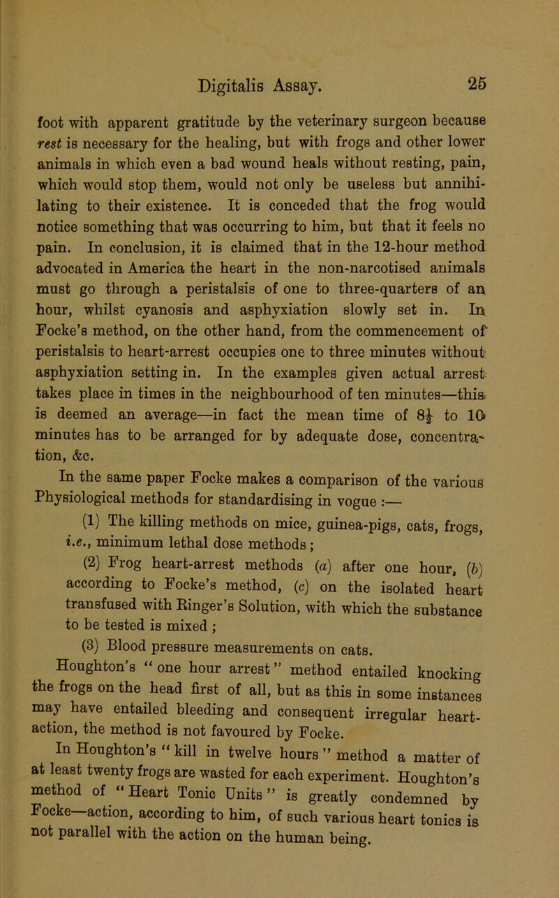 foot with apparent gratitude by the veterinary surgeon because rest is necessary for the healing, but with frogs and other lower animals in which even a bad wound heals without resting, pain, which would stop them, would not only be useless but annihi- lating to their existence. It is conceded that the frog would notice something that was occurring to him, but that it feels no pain. In conclusion, it is claimed that in the 12-hour method advocated in America the heart in the non-narcotised animals must go through a peristalsis of one to three-quarters of an hour, whilst cyanosis and asphyxiation slowly set in. In Focke’s method, on the other hand, from the commencement of peristalsis to heart-arrest occupies one to three minutes without- asphyxiation setting in. In the examples given actual arrest takes place in times in the neighbourhood of ten minutes—thia is deemed an average—in fact the mean time of 8^ to lOi minutes has to be arranged for by adequate dose, concentra' tion, &c. In the same paper Focke makes a comparison of the various Physiological methods for standardising in vogue :— (1) The killing methods on mice, guinea-pigs, cats, frogs, i.e., minimum lethal dose methods; (2) Frog heart-arrest methods (a) after one hour, (6) according to Focke’s method, (c) on the isolated heart transfused with Ringer s Solution, with which the substance to be tested is mixed ; (3) Blood pressure measurements on cats. Houghton’s “ one hour arrest ” method entailed knocking the frogs on the head first of all, but as this in some instances may have entailed bleeding and consequent irregular heart- action, the method is not favoured by Focke. In Houghton’s “ kill in twelve hours ” method a matter of at least twenty frogs are wasted for each experiment. Houghton’s method of “ Heart Tonic Units ” is greatly condemned by Focke—action, according to him, of such various heart tonics is not parallel with the action on the human being.