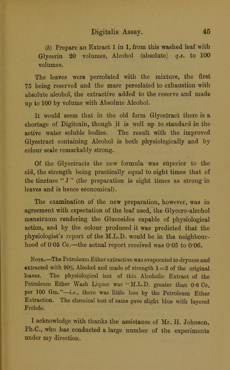 (b) Prepare an Extract 1 in 1, from this washed leaf with Glycerin 20 volumes, Alcohol (absolute) q.s. to 100 volumes. The leaves were percolated with the mixture, the first 75 being reserved and the marc percolated to exhaustion with absolute alcohol, the extractive added to the reserve and made up to 100 by volume with Absolute Alcohol. It would seem that in the old form Glycetract there is a shortage of Digitoxin, though it is well up to standard in the active water soluble bodies. The result with the improved Glycetract containing Alcohol is both physiologically and by colour scale remarkably strong. Of the Glycetracts the new formula was superior to the old, the strength being practically equal to eight times that of the tincture “ J ” (the preparation is eight times as strong in leaves and is hence economical). The examination of the new preparation, however, was in agreement with expectation of the leaf used, the Glycero-alcohol menstruum rendering the Glucosides capable of physiological action, and by the colour produced it was predicted that the physiologist’s report of the M.L.D. would be in the neighbour- hood of 0’05 Cc.—the actual report received was 0’05 to 0'06. Note.—The Petroleum Ether extractive was evaporated to dryness and extracted with 90% Alcohol and made of strength 1 = 2 of the original leaves. The physiological test of this Alcoholic Extract of the Petroleum Ether Wash Liquor was “ M.L.D. greater than 0’8 Cc. per 100 Gm.”—i.e., there was little loss by the Petroleum Ether Extraction. The chemical test of same gave slight blue with layered Frohde. I acknowledge with thanks the assistance of Mr. H. Johnson, Ph.C., who has conducted a large number of the experiments under my direction.