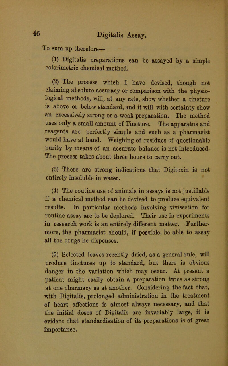 To sum up therefore— (1) Digitalis preparations can be assayed by a simple colorimetric chemical method. (2) The process which I have devised, though not claiming absolute accuracy or comparison with the physio- logical methods, will, at any rate, show whether a tincture is above or below standard, and it will with certainty show an excessively strong or a weak preparation. The method uses only a small amount of Tincture. The apparatus and reagents are perfectly simple and such as a pharmacist would have at hand. Weighing of residues of questionable purity by means of an accurate balance is not introduced. The process takes about three hours to carry out. (3) There are strong indications that Digitoxin is not entirely insoluble in water. (4) The routine use of animals in assays is not justifiable if a chemical method can be devised to produce equivalent results. In particular methods involving vivisection for routine assay are to be deplored. Their use in experiments in research work is an entirely different matter. Further- more, the pharmacist should, if possible, be able to assay all the drugs he dispenses. (5) Selected leaves recently dried, as a general rule, will produce tinctures up to standard, but there is obvious danger in the variation which may occur. At present a patient might easily obtain a preparation twice as strong at one pharmacy as at another. Considering the fact that, with Digitalis, prolonged administration in the treatment of heart affections is almost always necessary, and that the initial doses of Digitalis are invariably large, it is evident that standardisation of its preparations is of great importance.