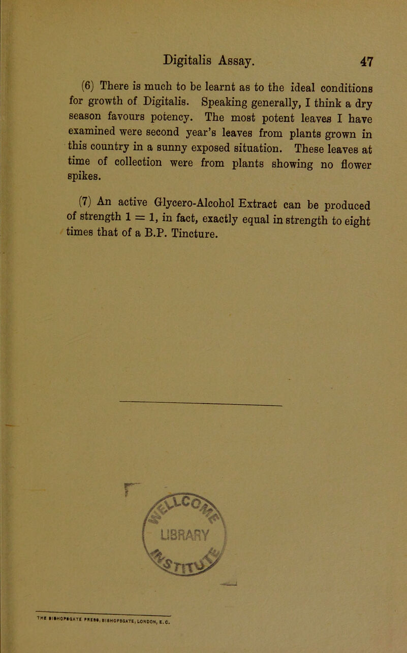 (6) There is much to be learnt as to the ideal conditions for growth of Digitalis. Speaking generally, I think a dry season favours potency. The most potent leaves I have examined were second year’s leaves from plants grown in this country in a sunny exposed situation. These leaves at time of collection were from plants showing no flower spikes. (7) An active Glycero-Alcohol Extract can be produced of strength 1 = 1, in fact, exactly equal in strength to eight > times that of a B.P. Tincture. r