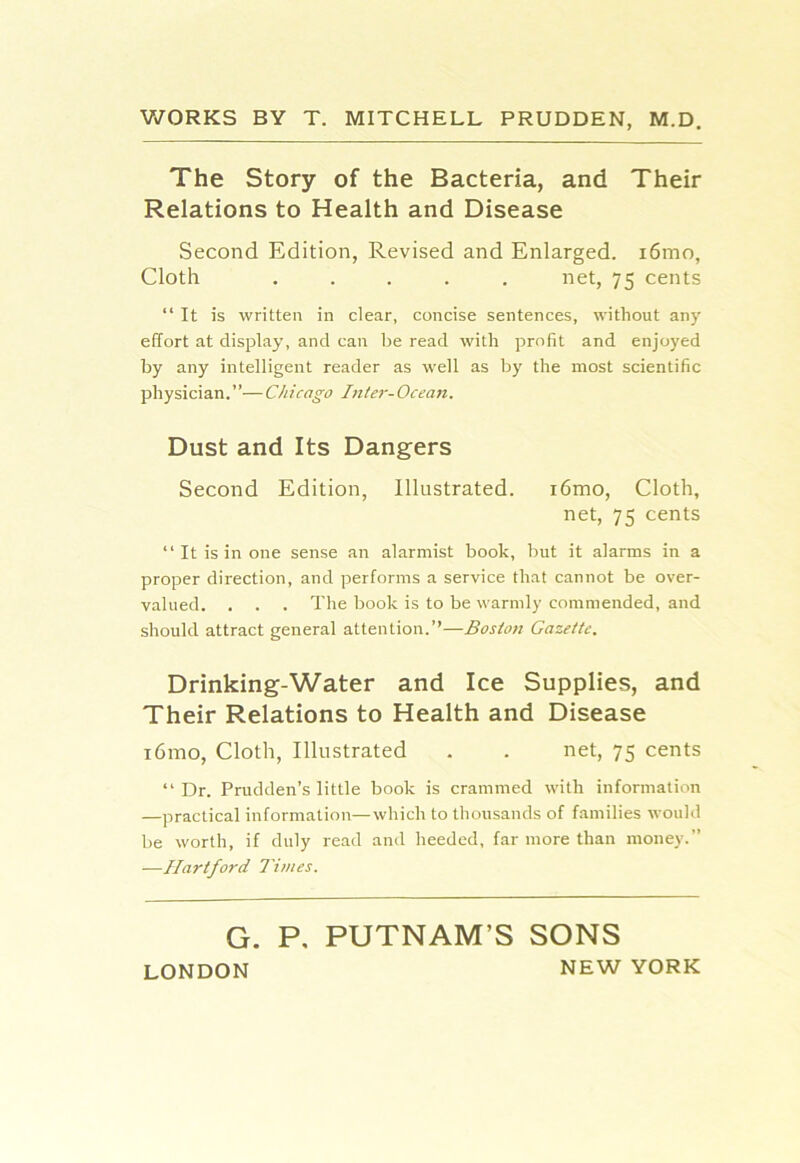 V/ORKS BY T. MITCHELL PRUDDEN, M.D. The Story of the Bacteria, and Their Relations to Health and Disease Second Edition, Revised and Enlarged. i6mo, Cloth ..... net, 75 cents “ It is written in clear, concise sentences, without any effort at display, and can be read with profit and enjoyed by any intelligent reader as well as by the most scientific physician.”— Ch icago In ter- Ocean. Dust and Its Dangers Second Edition, Illustrated. i6mo. Cloth, net, 75 cents ‘‘It is in one sense an alarmist book, but it alarms in a proper direction, and performs a service that cannot be over- valued. . . . The book is to be warmly commended, and should attract general attention.’’—Boston Gazette. Drinking-Water and Ice Supplies, and Their Relations to Health and Disease i6mo. Cloth, Illustrated . . net, 75 cents “ Dr. Prudden’s little book is crammed with information —practical information—which to thousands of families would be worth, if duly read and heeded, far more than money.” —Hartford Times. G. P, PUTNAM’S SONS LONDON NEW YORK