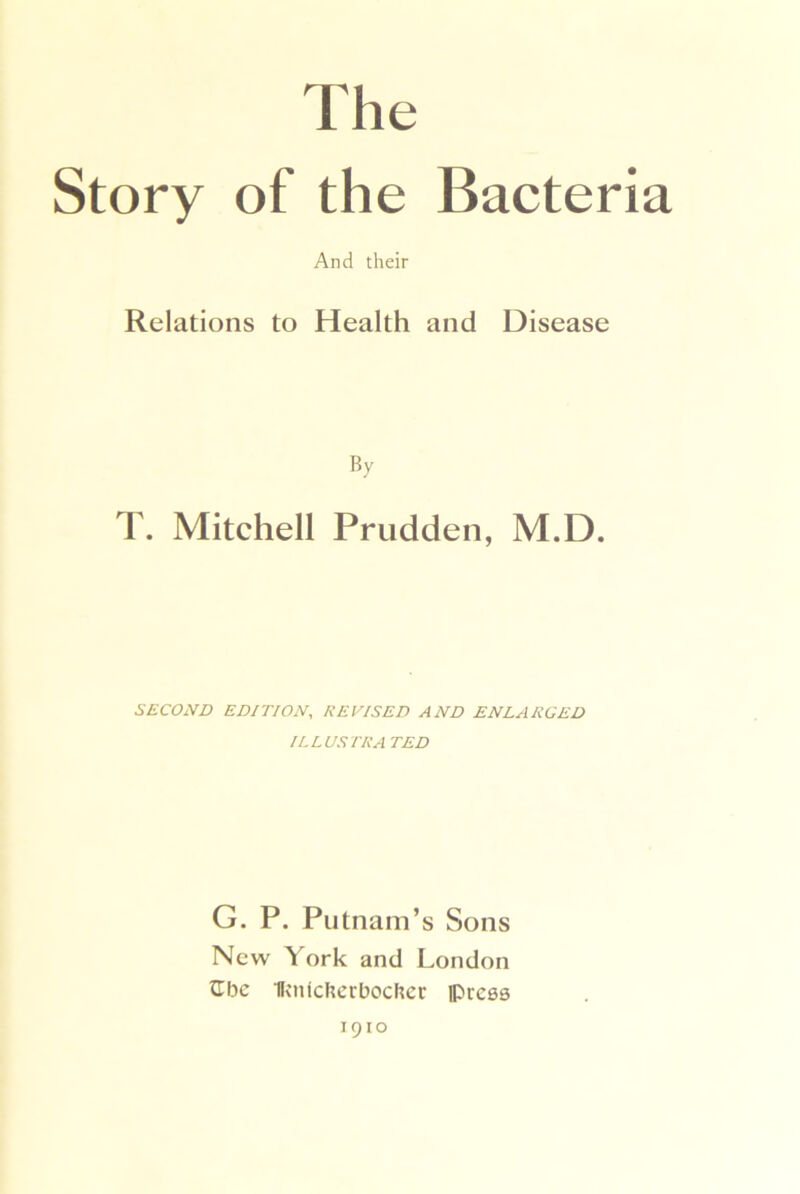 The Story of the Bacteria And their Relations to Health and Disease By T. Mitchell Prudden, M.D. SECOND EDITION, REVISED AND ENLARGED ILLUSTRA TED G. P. Putnam’s Sons New York and London tibc Hv'ulcherbocher iPrcea 1910