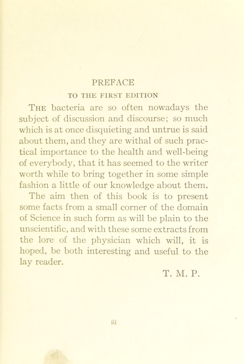 TO THE FIRST EDITION The bacteria are so often nowadays the subjeet of diseussion and diseourse; so much which is at once disquieting and untrue is said about them, and they are withal of such prac- tical importance to the health and well-being of everybody, that it has seemed to the writer worth while to bring together in some simple fashion a little of our knowledge about them. The aim then of this book is to present some facts from a small corner of the domain of Scienee in sueh form as will be plain to the unseientifie, and with these some extracts from the lore of the physician which will, it is hoped, be both interesting and useful to the lay reader.