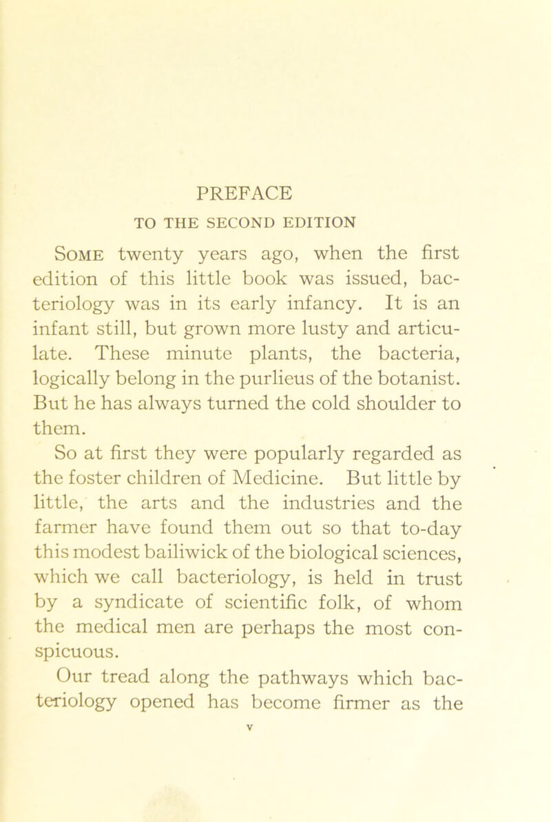 TO THE SECOND EDITION Some twenty years ago, when the first edition of this little book was issued, bac- teriology was in its early infancy. It is an infant still, but grown more lusty and articu- late. These minute plants, the bacteria, logically belong in the purlieus of the botanist. But he has always turned the cold shoulder to them. So at first they were popularly regarded as the foster children of Medicine. But little by little, the arts and the industries and the farmer have found them out so that to-day this modest bailiwick of the biological sciences, which we call bacteriology, is held in trust by a syndicate of scientific folk, of whom the medical men are perhaps the most con- spicuous. Our tread along the pathways which bac- teriology opened has become firmer as the