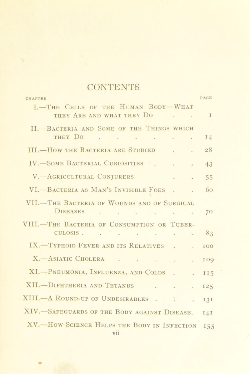 CONTENTS CHAPTER PAGE I.—The Cells of the Human Body—What THEY Are and what they Do . . i II.—Bacteria and Some of the Things which THEY Do . . . . . .14 III. —How THE Bacteria are Studied . . 28 IV. —Some Bacterial Curiosities ... 43 V.—Agricultural Conjurers . . 55 VI.—Bacteria as Man’s Invisible Foes . . 60 I VII.—The Bacteria of Wounds and of Surgical Diseases ...... 70 VIII.—The Bacteria of Consumption or Tuber- culosis ....... 83 IX.—Typhoid Fever and its Relatives . . 100 X.—Asiatic Cholera . . . . .109 XI.—Pneumonia, Influenza, AND Colds . . 115 XII.—Diphtheria and Tetanus . . . 125 XIII. —A Round-up of Undesirables . ’. . 131 XIV. —Safeguards of the Body against Disease. 141 XV.—How Science Helps the Body in Infection 155