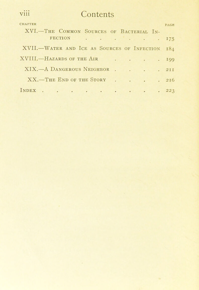 CHAPTER page XVI.—The Common Sources of Bacterial In- fection . . . . . 175 XVII.—Water and Ice as Sources of Infection 184 XVIII.—Hazards of the Air .... 199 XIX.—A Dangerous Neighbor . . . .211 XX.—The End of the Story . . , .216 Index ......... 223