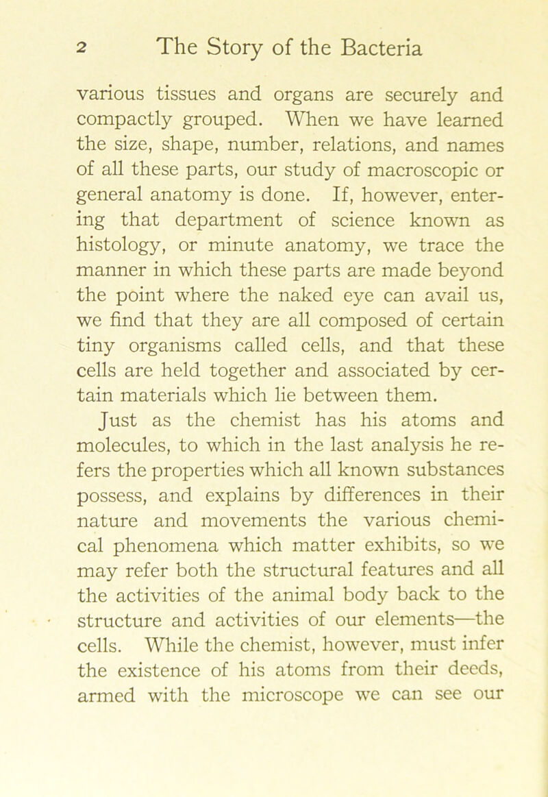 various tissues and organs are secirrely and compactly grouped. When we have learned the size, shape, nmnber, relations, and names of all these parts, our study of macroscopic or general anatomy is done. If, however, enter- ing that department of science known as histology, or minute anatomy, we trace the manner in which these parts are made beyond the point where the naked eye can avail us, we find that they are all composed of certain tiny organisms called cells, and that these cells are held together and associated by cer- tain materials which lie between them. Just as the chemist has his atoms and molecules, to which in the last analysis he re- fers the properties which all known substances possess, and explains by differences in their nature and movements the various chemi- cal phenomena which matter exhibits, so we may refer both the structural features and all the activities of the animal body back to the structure and activities of our elements—the cells. While the chemist, however, must infer the existence of his atoms from their deeds, armed with the microscope we can see our