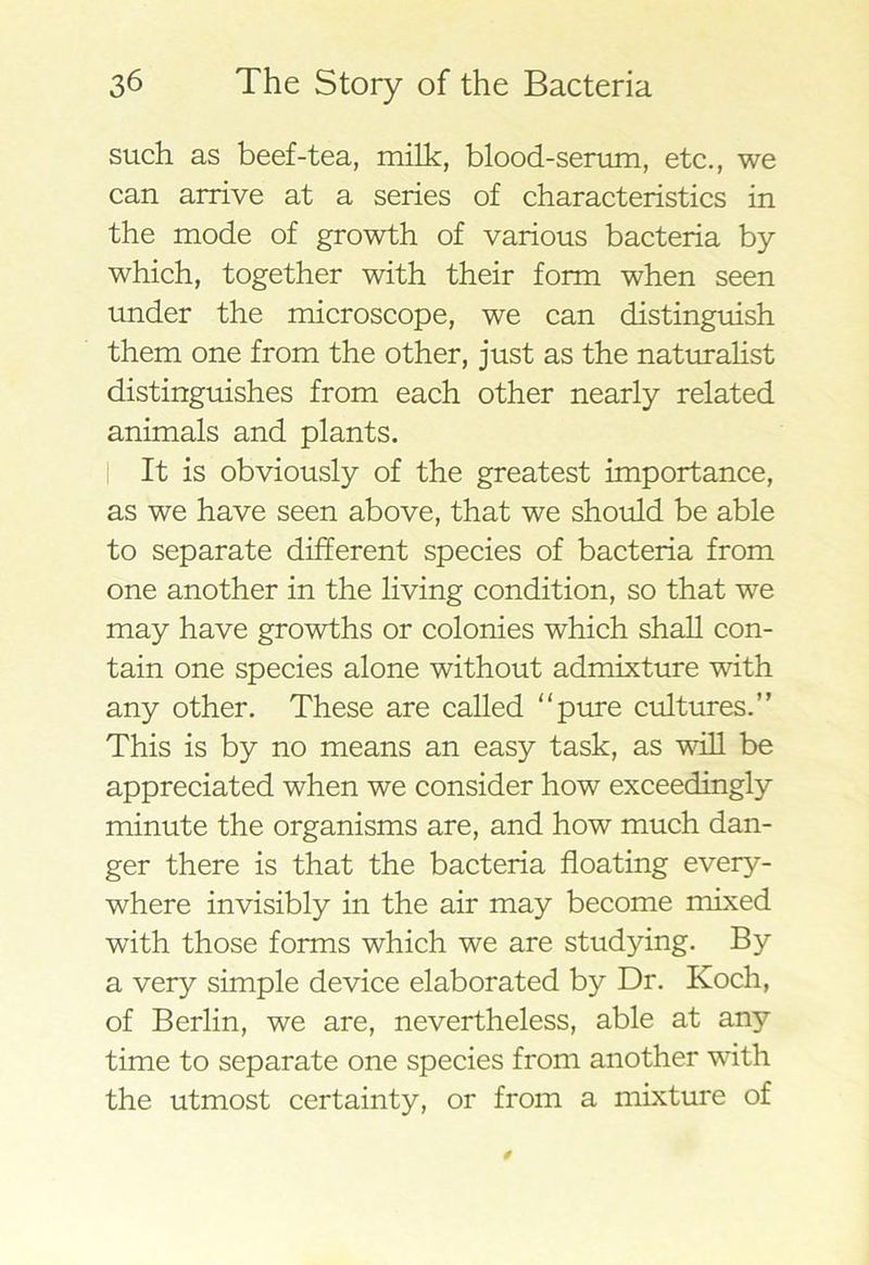 such as beef-tea, milk, blood-serum, etc., we can arrive at a series of characteristics in the mode of growth of various bacteria by which, together with their form when seen under the microscope, we can distinguish them one from the other, just as the naturalist distinguishes from each other nearly related animals and plants. It is obviously of the greatest importance, as we have seen above, that we should be able to separate different species of bacteria from one another in the living condition, so that we may have growths or colonies which shall con- tain one species alone without admixture with any other. These are called “pure cultures.” This is by no means an easy task, as will be appreciated when we consider how exceedingly minute the organisms are, and how much dan- ger there is that the bacteria floating every- where invisibly in the air may become mixed with those forms which we are studying. By a very simple device elaborated by Dr. Koch, of Berlin, we are, nevertheless, able at any time to separate one species from another with the utmost certainty, or from a mixture of