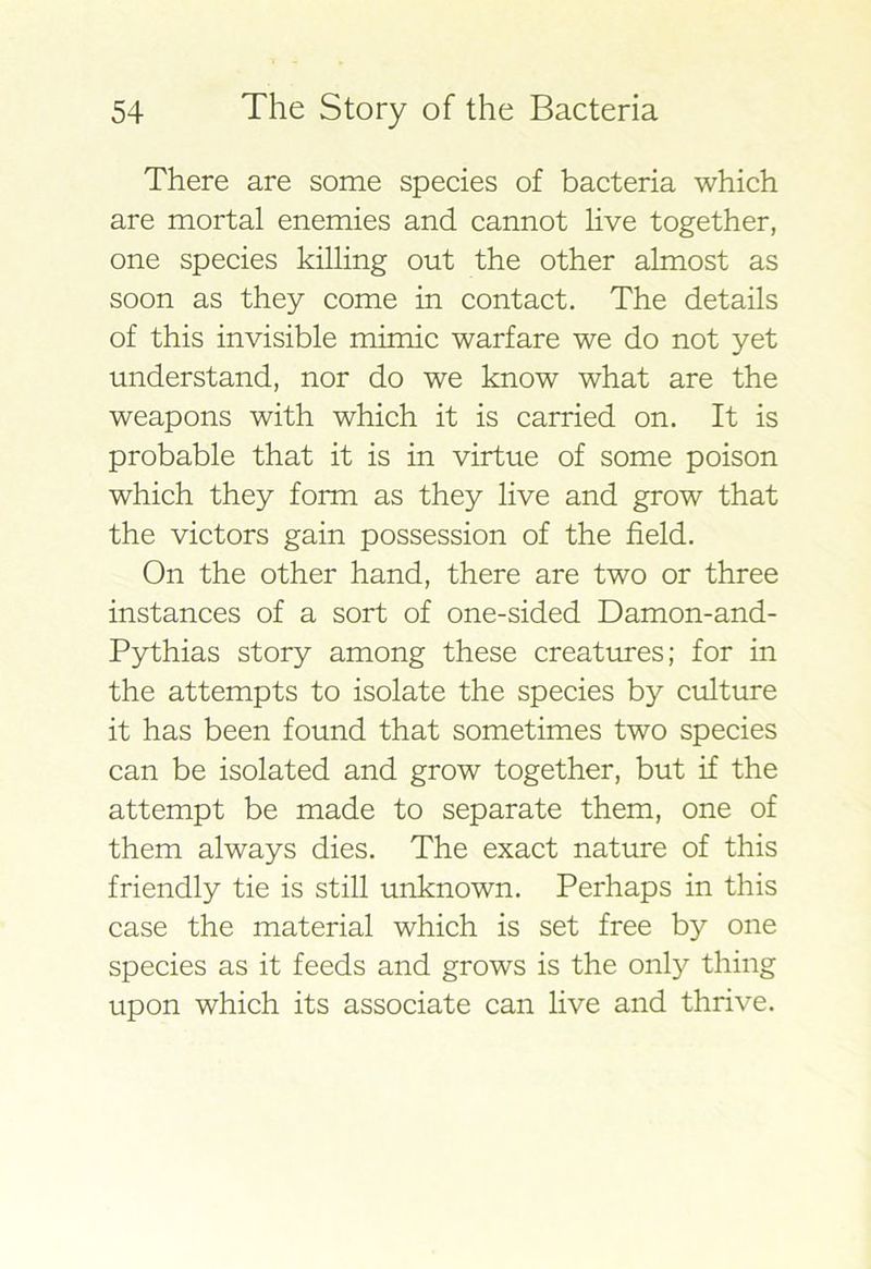 There are some species of bacteria which are mortal enemies and cannot live together, one species killing out the other almost as soon as they come in contact. The details of this invisible mimic warfare we do not yet understand, nor do we know what are the weapons with which it is carried on. It is probable that it is in virtue of some poison which they form as they live and grow that the victors gain possession of the field. On the other hand, there are two or three instances of a sort of one-sided Damon-and- Pythias story among these creatures; for in the attempts to isolate the species by culture it has been found that sometimes two species can be isolated and grow together, but if the attempt be made to separate them, one of them always dies. The exact nature of this friendly tie is still unknown. Perhaps in this case the material which is set free by one species as it feeds and grows is the only thing upon which its associate can live and thrive.