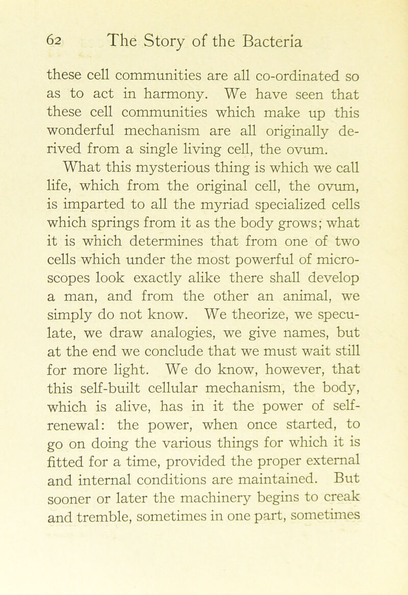these cell communities are all co-ordinated so as to act in harmony. We have seen that these cell communities which make up this wonderful mechanism are all originally de- rived from a single living cell, the ovum. What this mysterious thing is which we call life, which from the original cell, the ovum, is imparted to all the myriad specialized cells which springs from it as the body grows; what it is which determines that from one of two cells which under the most powerful of micro- scopes look exactly alike there shall develop a man, and from the other an animal, we simply do not know. We theorize, we specu- late, we draw analogies, we give names, but at the end we conclude that we must wait still for more light. We do know, however, that this self-built cellular mechanism, the body, which is alive, has in it the power of self- renewal: the power, when once started, to go on doing the various things for which it is fitted for a time, provided the proper external and internal conditions are maintained. But sooner or later the machinery begins to creak and tremble, sometimes in one part, sometimes