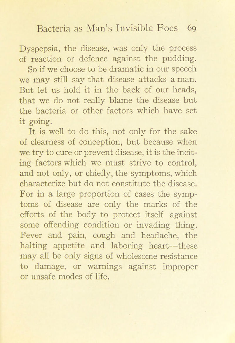 Dyspepsia, the disease, was only the process of reaction or defence against the pudding. So if we choose to be dramatic in our speech we may still say that disease attacks a man. But let us hold it in the back of our heads, that we do not really blame the disease but the bacteria or other factors which have set it going. It is well to do this, not only for the sake of clearness of conception, but because when we try to cure or prevent disease, it is the incit- ing factors which we must strive to control, and not only, or chiefly, the symptoms, which characterize but do not constitute the disease. For in a large proportion of cases the symp- toms of disease are only the marks of the efforts of the body to protect itself against some offending condition or invading thing. Fever and pain, cough and headache, the halting appetite and laboring heart—these may all be only signs of wholesome resistance to damage, or warnings against improper or unsafe modes of life.