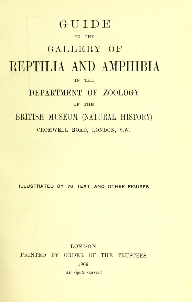 GUIDE TO THE GALLEEY OF KEPTILIA AND AMPHIBIA IN THE DEPARTMENT OF ZOOLOGY OF THE BRITISH MUSEUM (NATURAL HISTORY) CROMWELL ROAD, LONDON, S.W. ILLUSTRATED BY 76 TEXT AND OTHER FIGURES LONDON PRINTED BY ORDER OF THE TRUSTEES 1906 All rights reserved