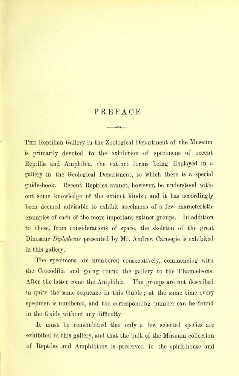 PREFACE The Reptilian Gallery in the Zoological Department of the Museum is primarily devoted to the exhibition of specimens of recent Reptilia and Amphibia, the extinct forms being displayed in a gallery in the Geological Department, to which there is a special guide-book. Recent Reptiles cannot, however, be understood with- out some knowledge of the extinct kinds ; and it has accordingly been deemed advisable to exhibit specimens of a few characteristic examples of each of the more important extinct groups. In addition to these, from considerations of space, the skeleton of the great Dinosaur Diplodocus presented by Mr. Andrew Carnegie is exhibited in this gallery. The specimens are numbered consecutively, commencing with the Crocodilia and going round the gallery to the Chamseleons. After the latter come the Amphibia. The groups are not described in quite the same sequence in this Guide ; at the same time every specimen is numbered, and the corresponding number can be found in the Guide without any difficulty. It must be remembered that only a few selected species are exhibited in this gallery, and that the bulk of the Museum collection of Reptiles and Amphibians is preserved in the spirit-house and