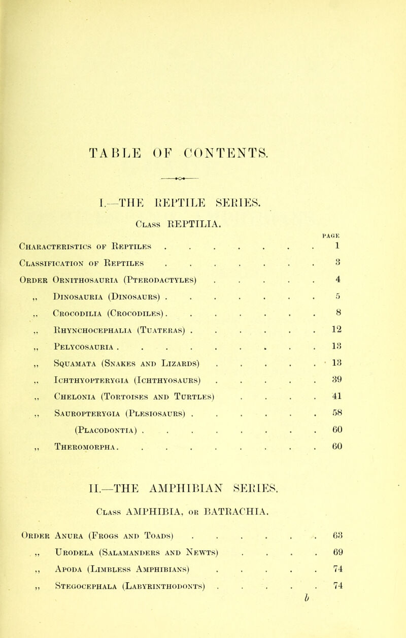 TABLE OF CONTENTS. I.—THE EEPTILE SERIES. Class REPTILIA. PAGE Characteristics of Reptiles ....... 1 Classification of Reptiles ....... 3 Order Ornithosauria (Pterodactyles) ..... 4 ,, Dinosauria (Dinosaurs) ....... 5 ,, Crocodilia (Crocodiles). . . . . . .8 Rhynchocephalia (Tuateras) ...... 12 ,, Pelycosauria ......... 13 ,, Squamata (Snakes and Lizards) ..... 13 ,, ICHTHYOPTERYGIA (ICHTHYOSAURS) ..... 39 ,, Chelonia (Tortoises and Turtles) . . . . 41 ,, Sauropterygia (Plesiosaurs) ...... 58 (Placodontia) ........ 60 ,, Theromorpha. ........ 60 II.—THE AMPHIBIAN SERIES. Class AMPHIBIA, or BATRACHIA. Order Anura (Frogs and Toads) ....... 63 ,. Urodela (Salamanders and Newts) .... 69 ,, Apod a (Limbless Amphibians) . . . . .74 ,, Stegocephala (Labyrinthodonts) ..... 74 b