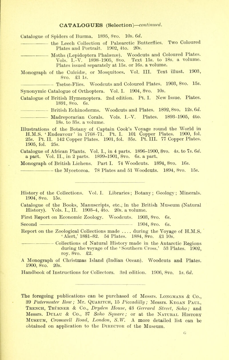 CATALOGUES (Selection)—continued. Catalogue of Spiders of Burma. 1895, 8vo. 10s. 6d. the Leech Collection of Palsearctic Butterflies. Two Coloured Plates and Portrait. 1902, 4to. 20s. Moths (Lepidoptera Phalsense). Woodcuts and Coloured Plates. Yols. I.-Y. 1898-1905, 8vo. Text 15s. to 18s. a volume. Plates issued separately at 15s. or 16s. a volume. Monograph of the Culcidse, or Mosquitoes. Vol. III. Text illust. 1903, 8vo. £1 Is. Tsetse-Flies. Woodcuts and Coloured Plates. 1903, 8vo. 15s. Synonymic Catalogue of Orthoptera. Vol. I. 1904, 8vo. 10s. Catalogue of British Hymenoptera. 2nd edition. Pt. I. New Issue. Plates. 1891, 8vo. 6s. British Echinoderms. Woodcuts and Plates. 1892,8vo. 12s. 6d. Madreporarian Corals. Vols. I.-V. Plates. 1893-1905, 4to. 18s. to 35s. a volume. Illustrations of the Botany of Captain Cook’s Voyage round the World in H.M.S. ‘Endeavour’ in 1768-71. Pt. I. 101 Copper Plates. 1900, fol. 25s. Pt. II. 142 Copper Plates. 1901, fol. 35s. Pt. III. 77 Copper Plates. 1905, fol. 25s. Catalogue of African Plants. Yol. I., in 4 parts. 1896-1900, 8vo. 4s. to 7s. 6d. a part. Vol. II., in 2 parts. 1899-1901, 8vo. 6s. a part. Monograph of British Lichens. Part I. 74 Woodcuts. 1894, 8vo. 16s. the Mycetozoa. 78 Plates and 51 Woodcuts. 1894, 8vo. 15s. History of the Collections. Yol. I. Libraries; Botany; Geology; Minerals. 1904, 8vo. 15s. Catalogue of the Books, Manuscripts, etc., in the British Museum (Natural History). Vols. I., II. 1903-4, 4to. 20s. a volume. First Report on Economic Zoology. Woodcuts. 1903, 8vo. 6s. Second 1904, 8vo. 6s. Report on the Zoological Collections made .... during the Voyage of H.M.S. ‘ Alert,’ 1881-82. 54 Plates. 1884, 8vo. £1 10s. -t? Collections of Natural History made in the Antarctic Regions during the voyage of the ‘ Southern Cross.’ 53 Plates. 1902, roy. 8vo. £2. A Monograph of Christmas Island (Indian Ocean). Woodcuts and Plates. 1900, 8vo. 20s. Handbook of Instructions for Collectors. 3rd edition. 1906, 8vo. Is. 6cl. The foregoing publications can be purchased of Messrs. Longmans & Co., 39 Paternoster Row; Mr. Quaritch, 15 Piccadilly; Messrs. Kegan Paul, Trench, Trubner & Co., Dryden House, 43 Gerrard Street, Soho; and Messrs. Dulau & Co., 37 Soho Square; or at the Natural History Museum, Cromwell Road, London, S.W. A more detailed list can be obtained on application to the Director of the Museum. G