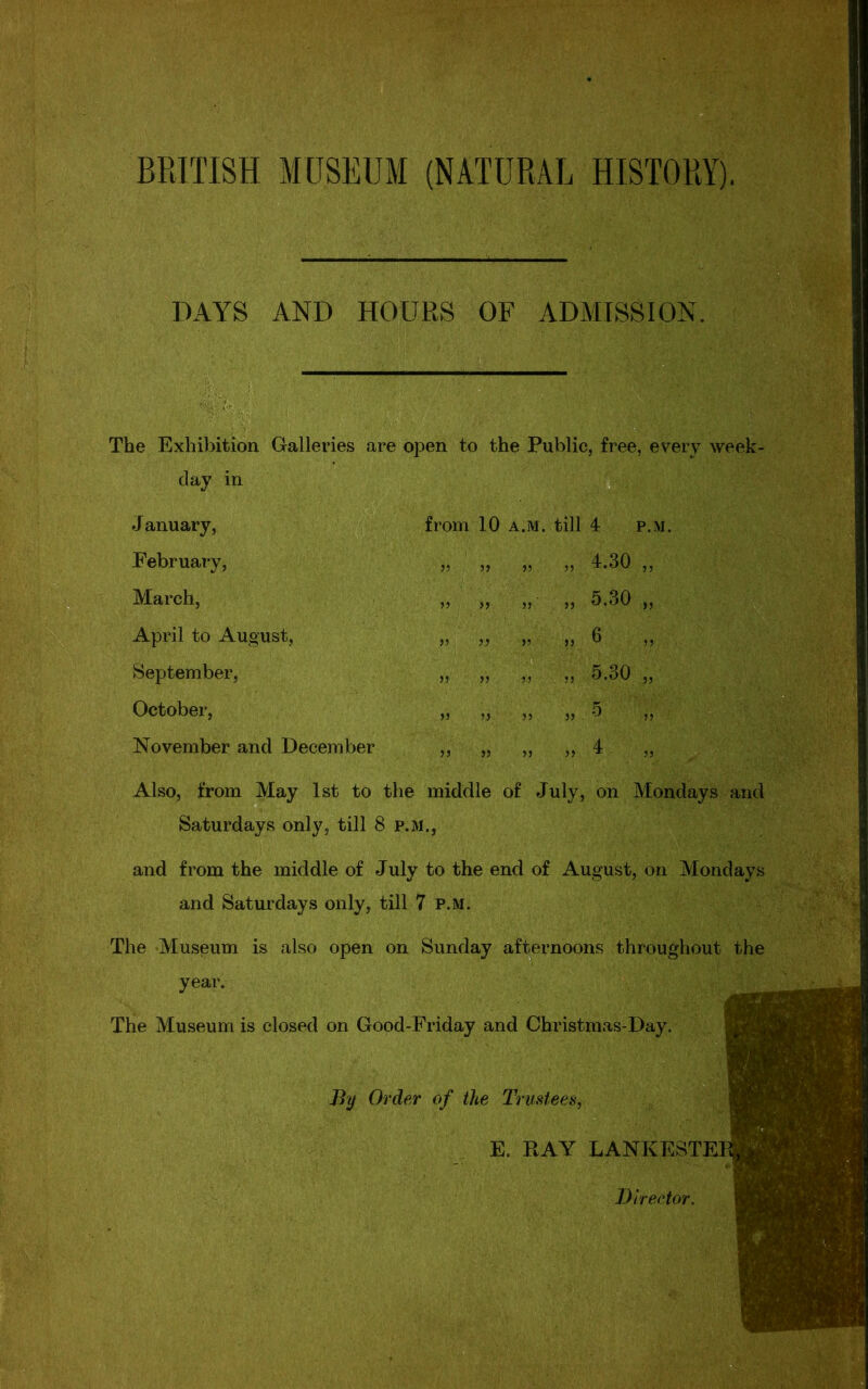 BRITISH MUSEUM (NATURAL HISTORY). DAYS AND HOURS OF ADMISSION. The Exhibition Galleries are open to the Public, free, every week- day in Saturdays only, till 8 P.M., and from the middle of July to the end of August, on Mondays and Saturdays only, till 7 p.m. The Museum is also open on Sunday afternoons throughout the year. The Museum is closed on Good-Friday and Christmas-Day. January, February, March, April to August, September, October, November and December from 10 a.m. till 4 p.m. Also, from May 1st to the middle of July, on Mondays and By Order of the Trustees, E. RAY LANKESTE Director.