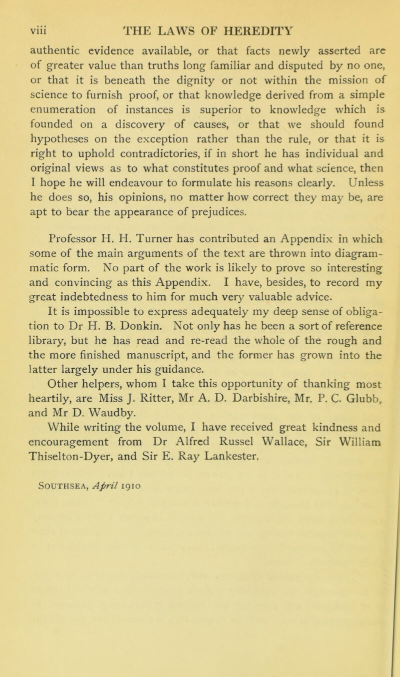 authentic evidence available, or that facts newly asserted are of greater value than truths long familiar and disputed by no one, or that it is beneath the dignity or not within the mission of science to furnish proof, or that knowledge derived from a simple enumeration of instances is superior to knowledge which is founded on a discovery of causes, or that we should found hypotheses on the exception rather than the rule, or that it is right to uphold contradictories, if in short he has individual and original views as to what constitutes proof and what science, then I hope he will endeavour to formulate his reasons clearly. Unless he does so, his opinions, no matter how correct they may be, are apt to bear the appearance of prejudices. Professor H. H. Turner has contributed an Appendix in which some of the main arguments of the text are thrown into diagram- matic form. No part of the work is likely to prove so interesting and convincing as this Appendix. I have, besides, to record my great indebtedness to him for much very valuable advice. It is impossible to express adequately my deep sense of obliga- tion to Dr H. B. Donkin. Not only has he been a sort of reference library, but he has read and re-read the whole of the rough and the more finished manuscript, and the former has grown into the latter largely under his guidance. Other helpers, whom I take this opportunity of thanking most heartily, are Miss J. Ritter, Mr A. D. Darbishire, Mr. P. C. Glubb, and Mr D. Waudby. While writing the volume, I have received great kindness and encouragement from Dr Alfred Russel Wallace, Sir William Thiselton-Dyer, and Sir E. Ray Lankester. Southsea, April 1910