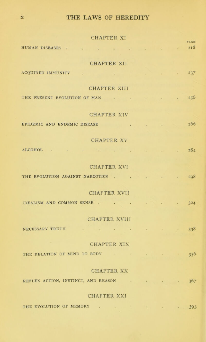 HUMAN DISEASES . CHAPTER XI PACK 218 ACQUIRED IMMUNITY CHAPTER XII 2 37 CHAPTER XIII THE PRESENT EVOLUTION OF MAN . . . . .2,6 CHAPTER XIV EPIDEMIC AND ENDEMIC DISEASE . . . 266 ALCOHOL CHAPTER XV 284 CHAPTER XVI THE EVOLUTION AGAINST NARCOTICS ..... 298 CHAPTER XVII IDEALISM AND COMMON SENSE ...... 324 NECESSARY TRUTH CHAPTER XVIII 338 - CHAPTER XIX THE RELATION OF MIND TO BODY ..... 356 REFLEX ACTION, INSTINCT, CHAPTER XX AND REASON .... 367 CHAPTER XXI THE EVOLUTION OF MEMORY 393-