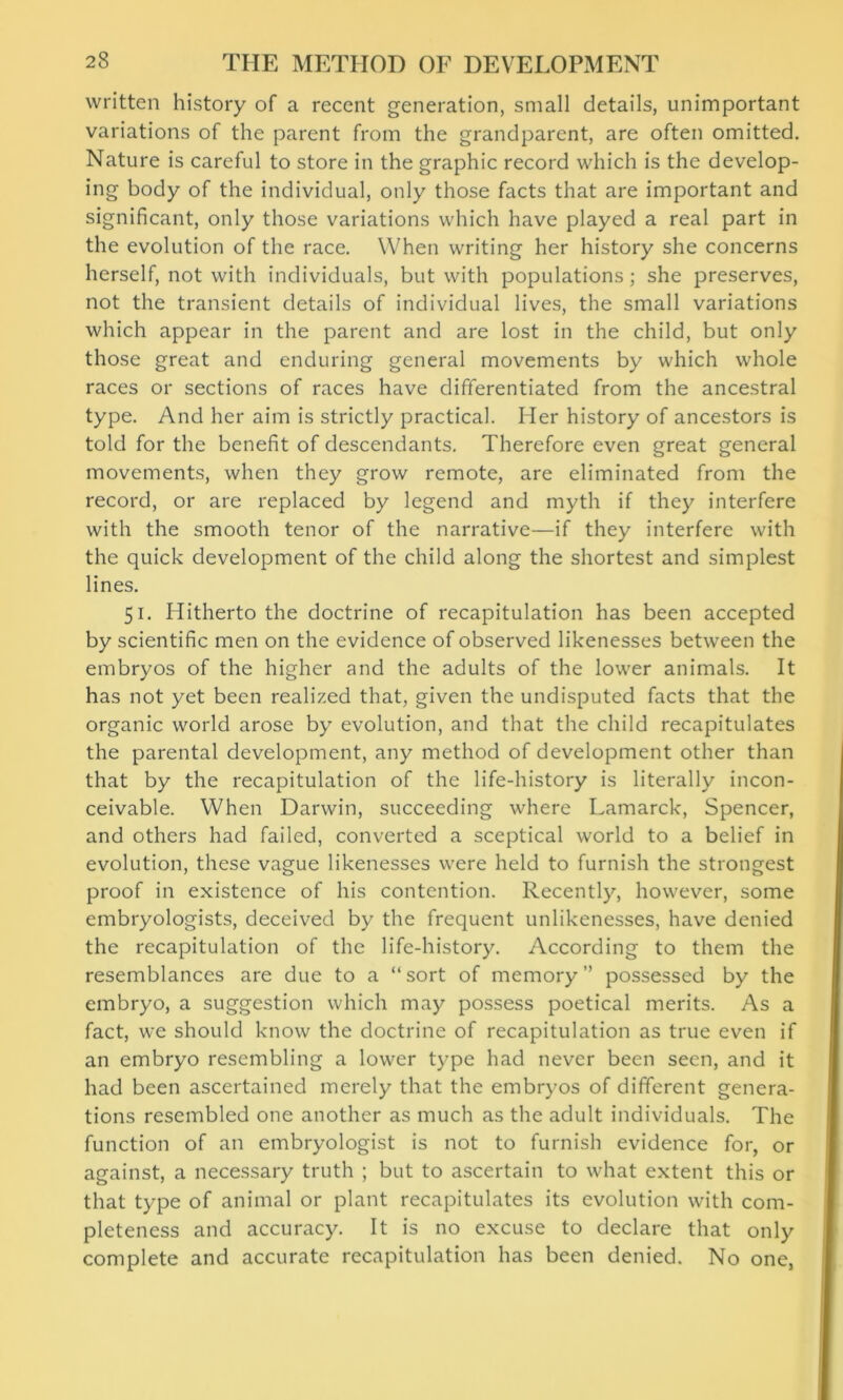 written history of a recent generation, small details, unimportant variations of the parent from the grandparent, are often omitted. Nature is careful to store in the graphic record which is the develop- ing body of the individual, only those facts that are important and significant, only those variations which have played a real part in the evolution of the race. When writing her history she concerns herself, not with individuals, but with populations; she preserves, not the transient details of individual lives, the small variations which appear in the parent and are lost in the child, but only those great and enduring general movements by which whole races or sections of races have differentiated from the ancestral type. And her aim is strictly practical. Her history of ancestors is told for the benefit of descendants. Therefore even great general movements, when they grow remote, are eliminated from the record, or are replaced by legend and myth if they interfere with the smooth tenor of the narrative—if they interfere with the quick development of the child along the shortest and simplest lines. 51. Hitherto the doctrine of recapitulation has been accepted by scientific men on the evidence of observed likenesses between the embryos of the higher and the adults of the lower animals. It has not yet been realized that, given the undisputed facts that the organic world arose by evolution, and that the child recapitulates the parental development, any method of development other than that by the recapitulation of the life-history is literally incon- ceivable. When Darwin, succeeding where Lamarck, Spencer, and others had failed, converted a sceptical world to a belief in evolution, these vague likenesses were held to furnish the strongest proof in existence of his contention. Recently, however, some embryologists, deceived by the frequent unlikenesses, have denied the recapitulation of the life-history. According to them the resemblances are due to a “sort of memory” possessed by the embryo, a suggestion which may possess poetical merits. As a fact, we should know the doctrine of recapitulation as true even if an embryo resembling a lower type had never been seen, and it had been ascertained merely that the embryos of different genera- tions resembled one another as much as the adult individuals. The function of an embryologist is not to furnish evidence for, or against, a necessary truth ; but to ascertain to what extent this or that type of animal or plant recapitulates its evolution with com- pleteness and accuracy. It is no excuse to declare that only complete and accurate recapitulation has been denied. No one,