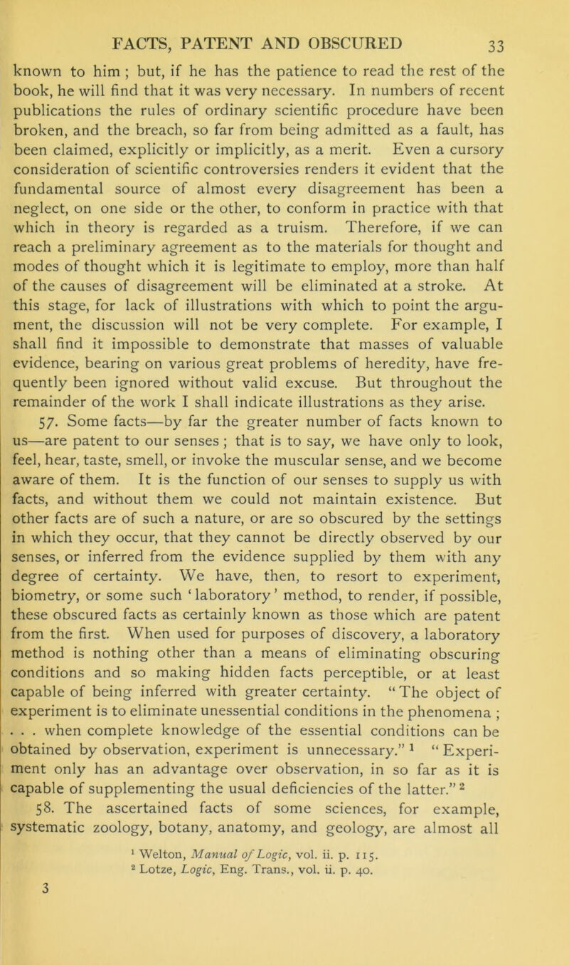 known to him ; but, if he has the patience to read the rest of the book, he will find that it was very necessary. In numbers of recent publications the rules of ordinary scientific procedure have been broken, and the breach, so far from being admitted as a fault, has been claimed, explicitly or implicitly, as a merit. Even a cursory consideration of scientific controversies renders it evident that the fundamental source of almost every disagreement has been a neglect, on one side or the other, to conform in practice with that which in theory is regarded as a truism. Therefore, if we can reach a preliminary agreement as to the materials for thought and modes of thought which it is legitimate to employ, more than half of the causes of disagreement will be eliminated at a stroke. At this stage, for lack of illustrations with which to point the argu- ment, the discussion will not be very complete. For example, I shall find it impossible to demonstrate that masses of valuable evidence, bearing on various great problems of heredity, have fre- quently been ignored without valid excuse. But throughout the remainder of the work I shall indicate illustrations as they arise. 57. Some facts—by far the greater number of facts known to us—are patent to our senses ; that is to say, we have only to look, feel, hear, taste, smell, or invoke the muscular sense, and we become aware of them. It is the function of our senses to supply us with facts, and without them we could not maintain existence. But other facts are of such a nature, or are so obscured by the settings in which they occur, that they cannot be directly observed by our senses, or inferred from the evidence supplied by them with any degree of certainty. We have, then, to resort to experiment, biometry, or some such ‘laboratory’ method, to render, if possible, these obscured facts as certainly known as those which are patent from the first. When used for purposes of discovery, a laboratory method is nothing other than a means of eliminating obscuring conditions and so making hidden facts perceptible, or at least capable of being inferred with greater certainty. “The object of experiment is to eliminate unessential conditions in the phenomena ; . . . when complete knowledge of the essential conditions can be obtained by observation, experiment is unnecessary.” 1 “ Experi- ment only has an advantage over observation, in so far as it is capable of supplementing the usual deficiencies of the latter.”2 58. The ascertained facts of some sciences, for example, systematic zoology, botany, anatomy, and geology, are almost all 3 1 Welton, Manual of Logic, vol. ii. p. 115. 2 Lotze, Logic, Eng. Trans., vol. ii. p. 40.