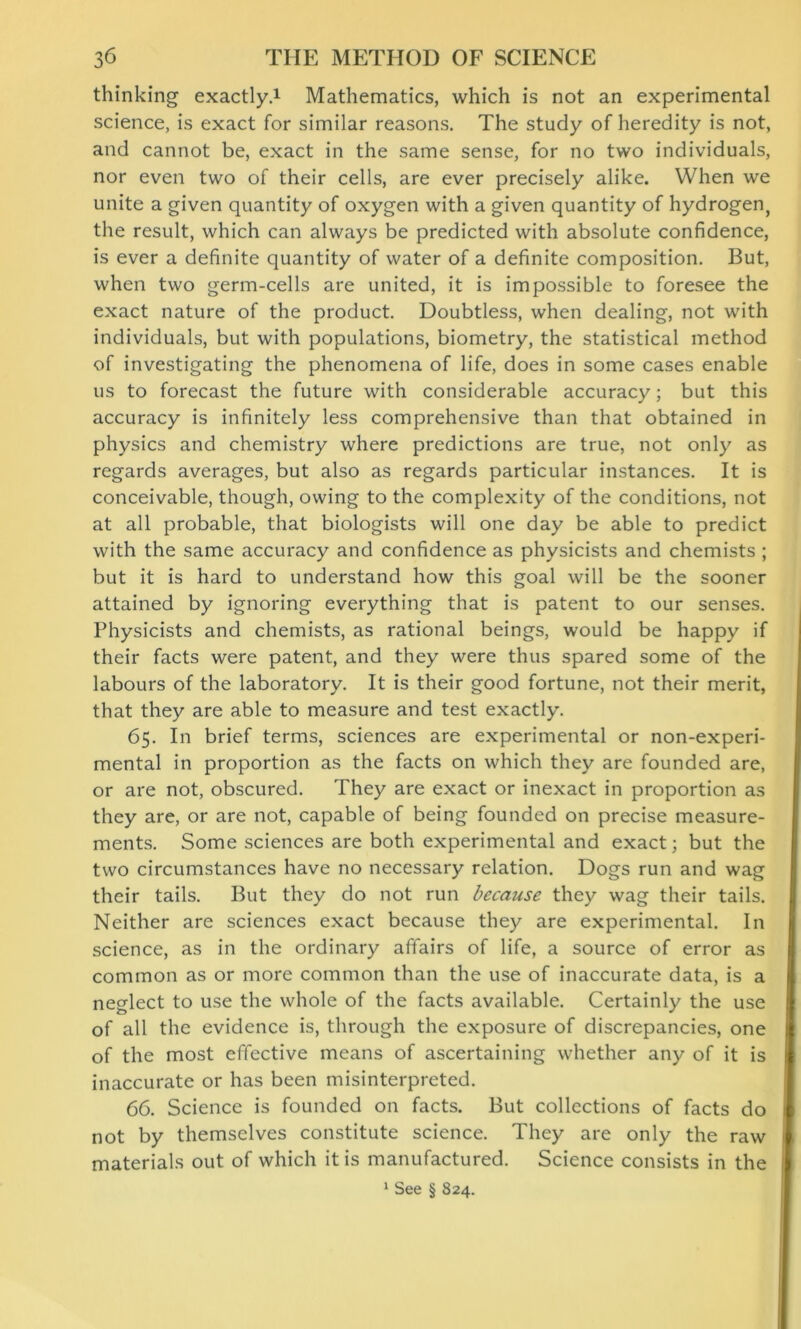 thinking exactly.1 Mathematics, which is not an experimental science, is exact for similar reasons. The study of heredity is not, and cannot be, exact in the same sense, for no two individuals, nor even two of their cells, are ever precisely alike. When we unite a given quantity of oxygen with a given quantity of hydrogen, the result, which can always be predicted with absolute confidence, is ever a definite quantity of water of a definite composition. But, when two germ-cells are united, it is impossible to foresee the exact nature of the product. Doubtless, when dealing, not with individuals, but with populations, biometry, the statistical method of investigating the phenomena of life, does in some cases enable us to forecast the future with considerable accuracy; but this accuracy is infinitely less comprehensive than that obtained in physics and chemistry where predictions are true, not only as regards averages, but also as regards particular instances. It is conceivable, though, owing to the complexity of the conditions, not at all probable, that biologists will one day be able to predict with the same accuracy and confidence as physicists and chemists ; but it is hard to understand how this goal will be the sooner attained by ignoring everything that is patent to our senses. Physicists and chemists, as rational beings, would be happy if their facts were patent, and they were thus spared some of the labours of the laboratory. It is their good fortune, not their merit, that they are able to measure and test exactly. 65. In brief terms, sciences are experimental or non-experi- mental in proportion as the facts on which they are founded are, or are not, obscured. They are exact or inexact in proportion as they are, or are not, capable of being founded on precise measure- ments. Some sciences are both experimental and exact; but the two circumstances have no necessary relation. Dogs run and wag their tails. But they do not run because they wag their tails. Neither are sciences exact because they are experimental. In science, as in the ordinary affairs of life, a source of error as common as or more common than the use of inaccurate data, is a neglect to use the whole of the facts available. Certainly the use of all the evidence is, through the exposure of discrepancies, one of the most effective means of ascertaining whether any of it is inaccurate or has been misinterpreted. 66. Science is founded on facts. But collections of facts do not by themselves constitute science. They are only the raw materials out of which it is manufactured. Science consists in the