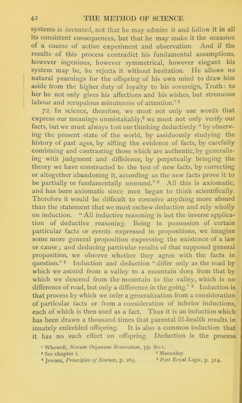 systems is invented, not that he may admire it and follow it in all its consistent consequences, but that he may make it the occasion of a course of active experiment and observation. And if the results of this process contradict his fundamental assumptions, however ingenious, however symmetrical, however elegant his system may be, he rejects it without hesitation. He allows no natural yearnings for the offspring of his own mind to draw him aside from the higher duty of loyalty to his sovereign, Truth: to her he not only gives his affections and his wishes, but strenuous labour and scrupulous minuteness of attention.”1 72. In science, therefore, we must not only use words that express our meanings unmistakably,2 we must not only verify our facts, but we must always test our thinking deductively “ by observ- ing the present state of the world, by assiduously studying the history of past ages, by sifting the evidence of facts, by carefully combining and contrasting those which are authentic, by generaliz- ing with judgment and diffidence, by perpetually bringing the theory we have constructed to the test of new facts, by correcting or altogether abandoning it, according as the new facts prove it to be partially or fundamentally unsound.” 3 All this is axiomatic, and has been axiomatic since men began to think scientifically. Therefore it would be difficult to conceive anything more absurd than the statement that we must eschew deduction and rely wholly on induction. “ All inductive reasoning is but the inverse applica- tion of deductive reasoning. Being in possession of certain particular facts or events expressed in propositions, we imagine some more general proposition expressing the existence of a law or cause ; and deducing particular results of that supposed general proposition, we observe whether they agree with the facts in question.”4 Induction and deduction “differ only as the road by which we ascend from a valley to a mountain does from that by which we descend from the mountain to the valley, which is no difference of road, but only a difference in the going.” 5 Induction is that process by which we infer a generalization from a consideration of particular facts or from a consideration of inferior inductions, each of which is then used as a fact. Thus it is an induction which has been drawn a thousand times that parental ill-health results in innately enfeebled offspring. It is also a common induction that it has no such effect on offspring. Deduction is the process 1 Whewell, Novum Organum Renovation, pp. 80-1. 2 See chapter i. 3 Macaulay. 4 Jevons, Principles of Science, p. 265. 5 Port Royal Logic, p. 314.