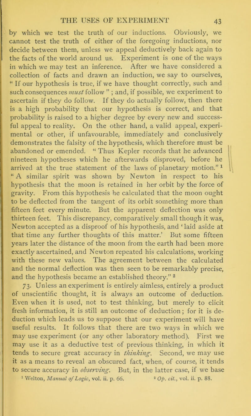 by which we test the truth of our inductions. Obviously, we cannot test the truth of either of the foregoing inductions, nor decide between them, unless we appeal deductively back again to the facts of the world around us. Experiment is one of the ways in which we may test an inference. After we have considered a collection of facts and drawn an induction, we say to ourselves, “ If our hypothesis is true, if we have thought correctly, such and such consequences must follow ” ; and, if possible, we experiment to ascertain if they do follow. If they do actually follow, then there is a high probability that our hypothesis is correct, and that probability is raised to a higher degree by every new and success- ful appeal to reality. On the other hand, a valid appeal, experi- mental or other, if unfavourable, immediately and conclusively demonstrates the falsity of the hypothesis, which therefore must be abandoned or emended. “ Thus Kepler records that he advanced nineteen hypotheses which he afterwards disproved, before he arrived at the true statement of the laws of planetary motion.” 1 “A similar spirit was shown by Newton in respect to his hypothesis that the moon is retained in her orbit by the force of gravity. From this hypothesis he calculated that the moon ought to be deflected from the tangent of its orbit something more than fifteen feet every minute. But the apparent deflection was only thirteen feet. This discrepancy, comparatively small though it was, Newton accepted as a disproof of his hypothesis, and ‘ laid aside at that time any further thoughts of this matter.’ But some fifteen years later the distance of the moon from the earth had been more exactly ascertained, and Newton repeated his calculations, working with these new values. The agreement between the calculated and the normal deflection was then seen to be remarkably precise, and the hypothesis became an established theory.” 2 73. Unless an experiment is entirely aimless, entirely a product of unscientific thought, it is always an outcome of deduction. Even when it is used, not to test thinking, but merely to elicit fresh information, it is still an outcome of deduction; for it is de- duction which leads us to suppose that our experiment will have useful results. It follows that there are two ways in which we may use experiment (or any other laboratory method). First we may use it as a deductive test of previous thinking, in which it tends to secure great accuracy in thinking. Second, we may use it as a means to reveal an obscured fact, when, of course, it tends to secure accuracy in observing. But, in the latter case, if we base