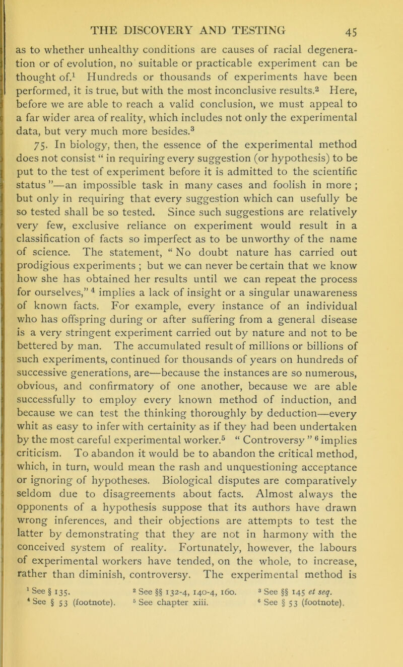 as to whether unhealthy conditions are causes of racial degenera- tion or of evolution, no suitable or practicable experiment can be thought of.1 Hundreds or thousands of experiments have been performed, it is true, but with the most inconclusive results.2 Here, before we are able to reach a valid conclusion, we must appeal to a far wider area of reality, which includes not only the experimental | data, but very much more besides.3 75. In biology, then, the essence of the experimental method does not consist “ in requiring every suggestion (or hypothesis) to be put to the test of experiment before it is admitted to the scientific status”—an impossible task in many cases and foolish in more; but only in requiring that every suggestion which can usefully be so tested shall be so tested. Since such suggestions are relatively very few, exclusive reliance on experiment would result in a classification of facts so imperfect as to be unworthy of the name of science. The statement, “ No doubt nature has carried out (prodigious experiments ; but we can never be certain that we know how she has obtained her results until we can repeat the process for ourselves,” 4 implies a lack of insight or a singular unawareness of known facts. For example, every instance of an individual who has offspring during or after suffering from a general disease is a very stringent experiment carried out by nature and not to be bettered by man. The accumulated result of millions or billions of such experiments, continued for thousands of years on hundreds of successive generations, are—because the instances are so numerous, obvious, and confirmatory of one another, because we are able successfully to employ every known method of induction, and because we can test the thinking thoroughly by deduction—every whit as easy to infer with certainity as if they had been undertaken by the most careful experimental worker.5 “ Controversy ” 6 implies criticism. To abandon it would be to abandon the critical method, which, in turn, would mean the rash and unquestioning acceptance or ignoring of hypotheses. Biological disputes are comparatively seldom due to disagreements about facts. Almost always the opponents of a hypothesis suppose that its authors have drawn wrong inferences, and their objections are attempts to test the latter by demonstrating that they are not in harmony with the conceived system of reality. Fortunately, however, the labours of experimental workers have tended, on the whole, to increase, rather than diminish, controversy. The experimental method is 1 See §135. 2 See §§ 132-4, 140-4, 160. 3 See §§ 145 et seq. 4 See § S3 (footnote). 5 See chapter xiii. 6 See § 53 (footnote).