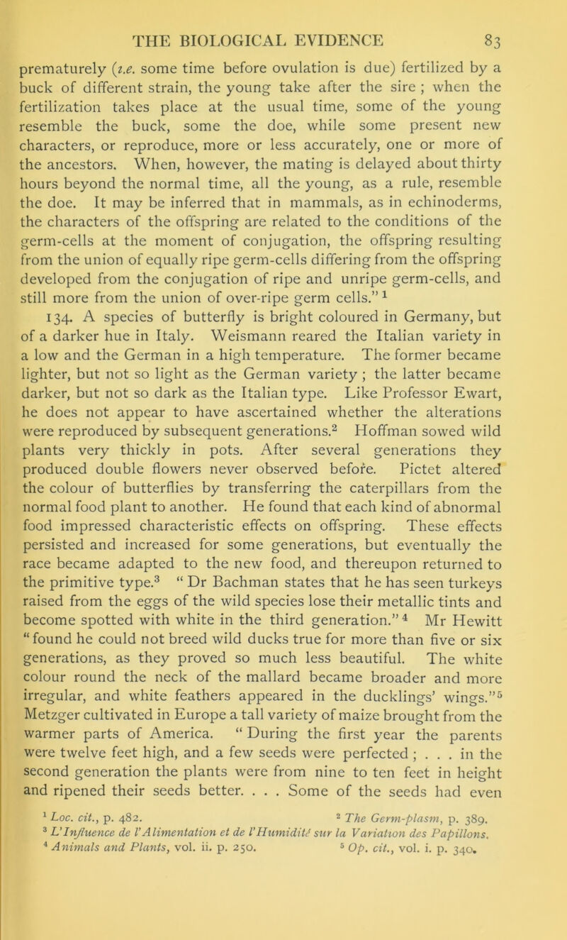prematurely (z.e. some time before ovulation is due) fertilized by a buck of different strain, the young take after the sire ; when the fertilization takes place at the usual time, some of the young resemble the buck, some the doe, while some present new characters, or reproduce, more or less accurately, one or more of the ancestors. When, however, the mating is delayed about thirty hours beyond the normal time, all the young, as a rule, resemble the doe. It may be inferred that in mammals, as in echinoderms, the characters of the offspring are related to the conditions of the germ-cells at the moment of conjugation, the offspring resulting from the union of equally ripe germ-cells differing from the offspring developed from the conjugation of ripe and unripe germ-cells, and still more from the union of over-ripe germ cells.” 1 134. A species of butterfly is bright coloured in Germany, but of a darker hue in Italy. Weismann reared the Italian variety in a low and the German in a high temperature. The former became lighter, but not so light as the German variety ; the latter became darker, but not so dark as the Italian type. Like Professor Ewart, he does not appear to have ascertained whether the alterations were reproduced by subsequent generations.2 Hoffman sowed wild plants very thickly in pots. After several generations they produced double flowers never observed before. Pictet altered the colour of butterflies by transferring the caterpillars from the normal food plant to another. He found that each kind of abnormal food impressed characteristic effects on offspring. These effects persisted and increased for some generations, but eventually the race became adapted to the new food, and thereupon returned to the primitive type.3 “ Dr Bachman states that he has seen turkeys raised from the eggs of the wild species lose their metallic tints and become spotted with white in the third generation.” 4 Mr Hewitt “found he could not breed wild ducks true for more than five or six generations, as they proved so much less beautiful. The white colour round the neck of the mallard became broader and more irregular, and white feathers appeared in the ducklings’ wings.”5 Metzger cultivated in Europe a tall variety of maize brought from the warmer parts of America. “ During the first year the parents were twelve feet high, and a few seeds were perfected ; ... in the second generation the plants were from nine to ten feet in height and ripened their seeds better. . . . Some of the seeds had even 1 Toe. cit., p. 482. 2 The Germ-plasm, p. 389. 3 L’Influence de VAlimentation et de I’HumidiW stir la Variation des Papillons. 4 Animals and Plants, vol. ii. p. 250. 5 Op. cit., vol. i. p. 340.