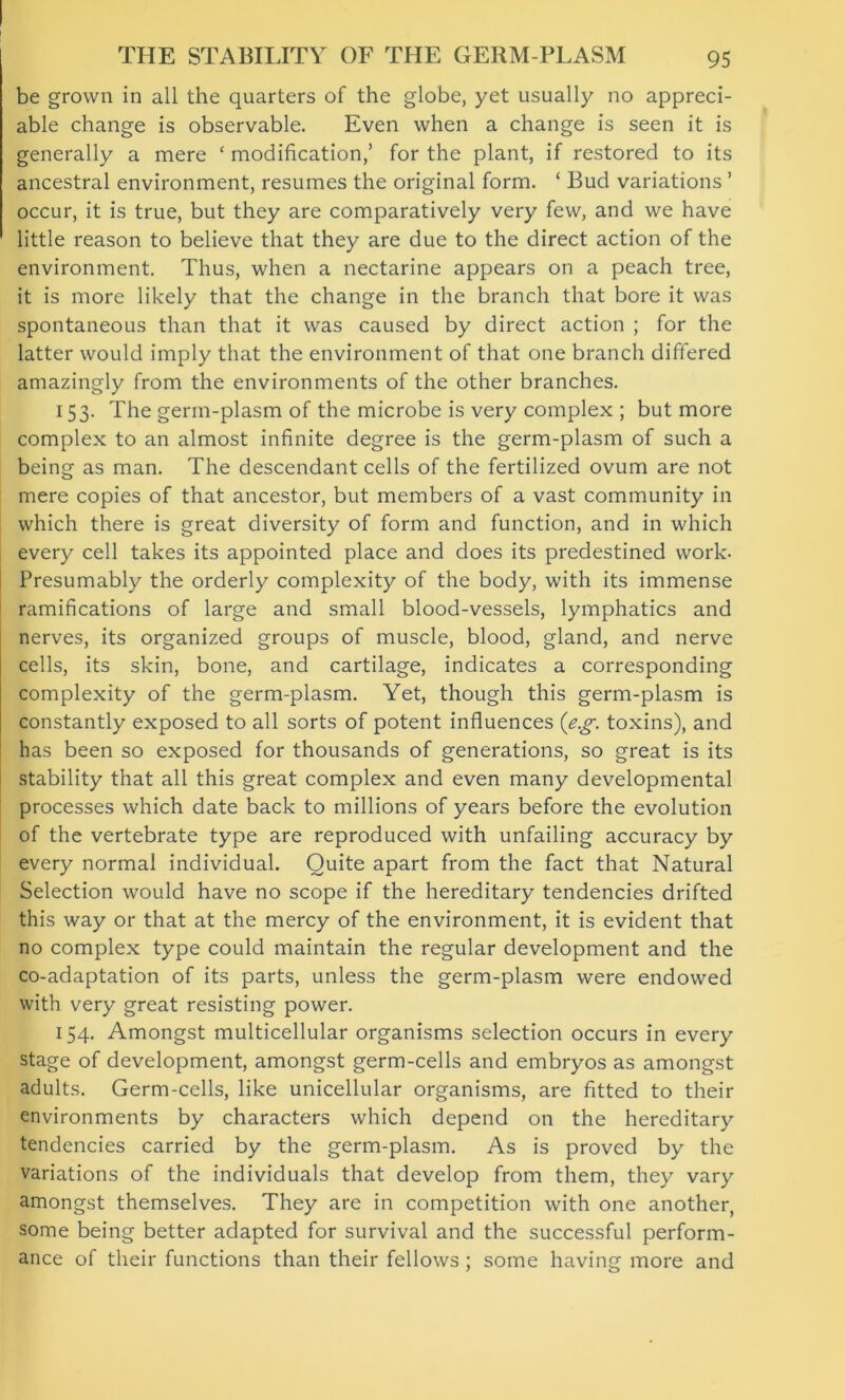 be grown in all the quarters of the globe, yet usually no appreci- able change is observable. Even when a change is seen it is generally a mere ‘ modification,’ for the plant, if restored to its ancestral environment, resumes the original form. ‘ Bud variations ’ occur, it is true, but they are comparatively very few, and we have little reason to believe that they are due to the direct action of the environment. Thus, when a nectarine appears on a peach tree, it is more likely that the change in the branch that bore it was spontaneous than that it was caused by direct action ; for the latter would imply that the environment of that one branch differed amazingly from the environments of the other branches. 153. The germ-plasm of the microbe is very complex ; but more complex to an almost infinite degree is the germ-plasm of such a being as man. The descendant cells of the fertilized ovum are not mere copies of that ancestor, but members of a vast community in which there is great diversity of form and function, and in which every cell takes its appointed place and does its predestined work- Presumably the orderly complexity of the body, with its immense ramifications of large and small blood-vessels, lymphatics and nerves, its organized groups of muscle, blood, gland, and nerve cells, its skin, bone, and cartilage, indicates a corresponding complexity of the germ-plasm. Yet, though this germ-plasm is constantly exposed to all sorts of potent influences (eg. toxins), and has been so exposed for thousands of generations, so great is its stability that all this great complex and even many developmental processes which date back to millions of years before the evolution of the vertebrate type are reproduced with unfailing accuracy by every normal individual. Quite apart from the fact that Natural Selection would have no scope if the hereditary tendencies drifted this way or that at the mercy of the environment, it is evident that no complex type could maintain the regular development and the co-adaptation of its parts, unless the germ-plasm were endowed with very great resisting power. 154. Amongst multicellular organisms selection occurs in every stage of development, amongst germ-cells and embryos as amongst adults. Germ-cells, like unicellular organisms, are fitted to their environments by characters which depend on the hereditary tendencies carried by the germ-plasm. As is proved by the variations of the individuals that develop from them, they vary amongst themselves. They are in competition with one another, some being better adapted for survival and the successful perform- ance of their functions than their fellows ; some having more and