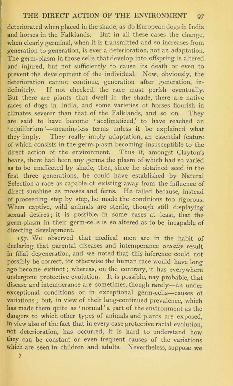 deteriorated when placed in the shade, as do European dogs in India and horses in the Falklands. But in all these cases the change, when clearly germinal, when it is transmitted and so increases from generation to generation, is ever a deterioration, not an adaptation. The germ-plasm in those cells that develop into offspring is altered and injured, but not sufficiently to cause its death or even to prevent the development of the individual. Now, obviously, the deterioration cannot continue, generation after generation, in- definitely. If not checked, the race must perish eventually. But there are plants that dwell in the shade, there are native races of dogs in India, and some varieties of horses flourish in climates severer than that of the Falklands, and so on. They are said to have become ‘ acclimatized,’ to have reached an ‘ equilibrium ’—meaningless terms unless it be explained what they imply. They really imply adaptation, an essential feature of which consists in the germ-plasm becoming insusceptible to the direct action of the environment. Thus if, amongst Clayton’s beans, there had been any germs the plasm of which had so varied as to be unaffected by shade, then, since he obtained seed in the first three generations, he could have established by Natural Selection a race as capable of existing away from the influence of direct sunshine as mosses and ferns. He failed because, instead of proceeding step by step, he made the conditions too rigorous. When captive, wild animals are sterile, though still displaying sexual desires; it is possible, in some cases at least, that the germ-plasm in their germ-cells is so altered as to be incapable of directing development. 157. We observed that medical men are in the habit of declaring that parental diseases and intemperance usually result in filial degeneration, and we noted that this inference could not possibly be correct, for otherwise the human race would have long ago become extinct; whereas, on the contrary, it has everywhere undergone protective evolution. It is possible, nay probable, that disease and intemperance are sometimes, though rarely—i.e. under exceptional conditions or in exceptional germ-cells—causes of variations ; but, in view of their long-continued prevalence, which has made them quite as ‘ normal ’ a part of the environment as the dangers to which other types of animals and plants are exposed, in view also of the fact that in every case protective racial evolution, not deterioration, has occurred, it is hard to understand how they can be constant or even frequent causes of the variations which are seen in children and adults. Nevertheless, suppose we 7