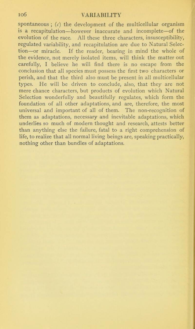 spontaneous ; (c) the development of the multicellular organism is a recapitulation—however inaccurate and incomplete—of the evolution of the race. All these three characters, insusceptibility, regulated variability, and recapitulation are due to Natural Selec- tion—or miracle. If the reader, bearing in mind the whole of the evidence, not merely isolated items, will think the matter out carefully, I believe he will find there is no escape from the conclusion that all species must possess the first two characters or perish, and that the third also must be present in all multicellular types. He will be driven to conclude, also, that they are not mere chance characters, but products of evolution which Natural Selection wonderfully and beautifully regulates, which form the foundation of all other adaptations, and are, therefore, the most universal and important of all of them. The non-recognition of them as adaptations, necessary and inevitable adaptations, which underlies so much of modern thought and research, attests better than anything else the failure, fatal to a right comprehension of life, to realize that all normal living beings are, speaking practically, nothing other than bundles of adaptations.