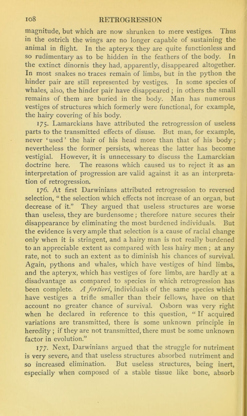 magnitude, but which are now shrunken to mere vestiges. Thus in the ostrich the wings are no longer capable of sustaining the animal in flight. In the apteryx they are quite functionless and so rudimentary as to be hidden in the feathers of the body. In the extinct dinornis they had, apparently, disappeared altogether. In most snakes no traces remain of limbs, but in the python the hinder pair are still represented by vestiges. In some species of whales, also, the hinder pair have disappeared ; in others the small remains of them are buried in the body. Man has numerous vestiges of structures which formerly were functional, for example, the hairy covering of his body. 175. Lamarckians have attributed the retrogression of useless parts to the transmitted effects of disuse. But man, for example, never ‘ used ’ the hair of his head more than that of his body; nevertheless the former persists, whereas the latter has become vestigial. However, it is unnecessary to discuss the Lamarckian doctrine here. The reasons which caused us to reject it as an interpretation of progression are valid against it as an interpreta- tion of retrogression. 176. At first Darwinians attributed retrogression to reversed selection, “ the selection which effects not increase of an organ, but decrease of it.” They argued that useless structures are worse than useless, they are burdensome; therefore nature secures their disappearance by eliminating the most burdened individuals. But the evidence is very ample that selection is a cause of racial change only when it is stringent, and a hairy man is not really burdened to an appreciable extent as compared with less hairy men ; at any rate, not to such an extent as to diminish his chances of survival. Again, pythons and whales, which have vestiges of hind limbs, and the apteryx, which has vestiges of fore limbs, are hardly at a disadvantage as compared to species in which retrogression has been complete. A fortiori, individuals of the same species which have vestiges a trifle smaller than their fellows, have on that account no greater chance of survival. Osborn was very right when he declared in reference to this question, “ If acquired variations are transmitted, there is some unknown principle in heredity ; if they are not transmitted, there must be some unknown factor in evolution.” 177. Next, Darwinians argued that the struggle for nutriment is very severe, and that useless structures absorbed nutriment and so increased elimination. But useless structures, being inert, especially when composed of a stable tissue like bone, absorb