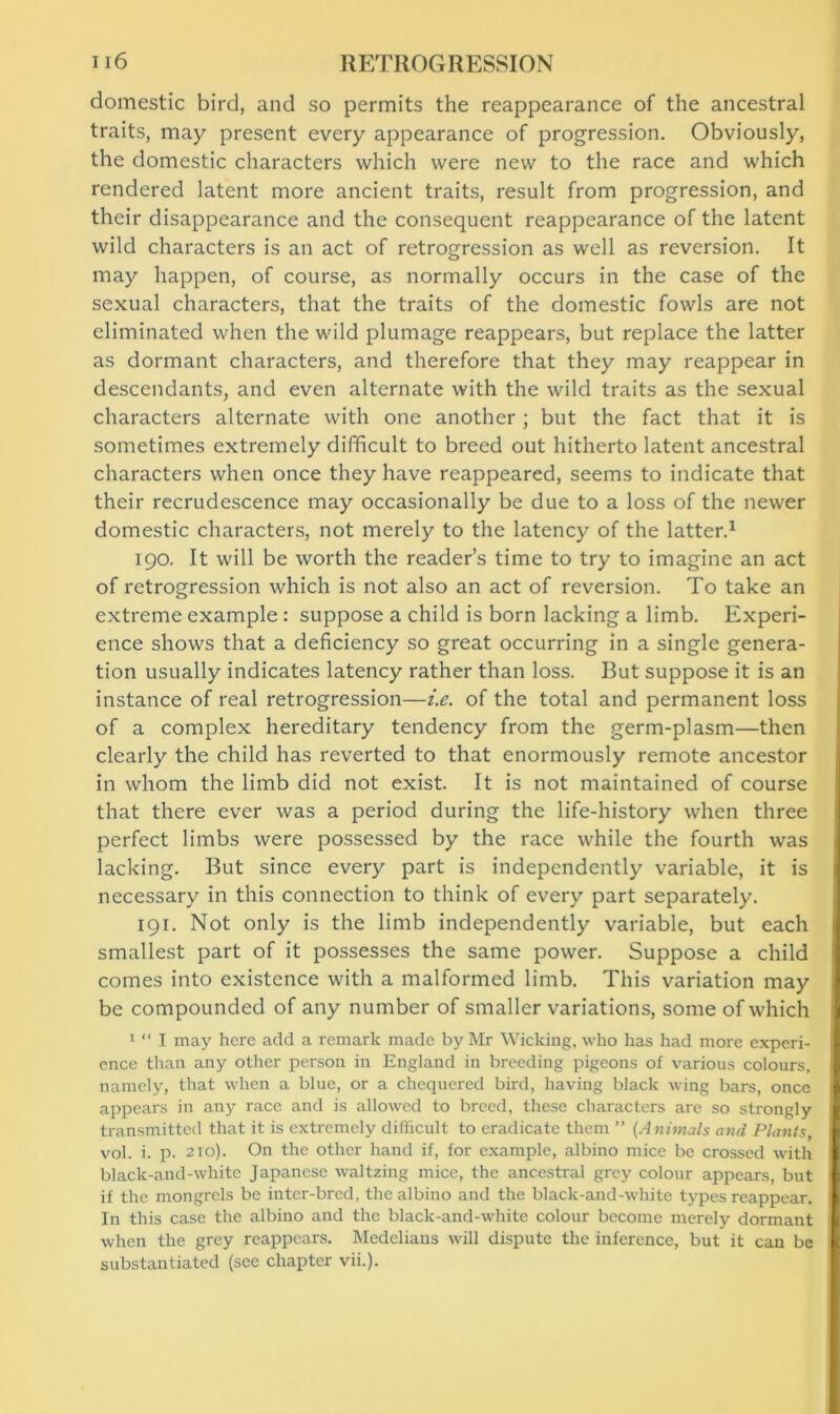 domestic bird, and so permits the reappearance of the ancestral traits, may present every appearance of progression. Obviously, the domestic characters which were new to the race and which rendered latent more ancient traits, result from progression, and their disappearance and the consequent reappearance of the latent wild characters is an act of retrogression as well as reversion. It may happen, of course, as normally occurs in the case of the sexual characters, that the traits of the domestic fowls are not eliminated when the wild plumage reappears, but replace the latter as dormant characters, and therefore that they may reappear in descendants, and even alternate with the wild traits as the sexual characters alternate with one another ; but the fact that it is sometimes extremely difficult to breed out hitherto latent ancestral characters when once they have reappeared, seems to indicate that their recrudescence may occasionally be due to a loss of the newer domestic characters, not merely to the latency of the latter.1 190. It will be worth the reader’s time to try to imagine an act of retrogression which is not also an act of reversion. To take an extreme example : suppose a child is born lacking a limb. Experi- ence shows that a deficiency so great occurring in a single genera- tion usually indicates latency rather than loss. But suppose it is an instance of real retrogression—i.e. of the total and permanent loss of a complex hereditary tendency from the germ-plasm—then clearly the child has reverted to that enormously remote ancestor in whom the limb did not exist. It is not maintained of course that there ever was a period during the life-history when three perfect limbs were possessed by the race while the fourth was lacking. But since every part is independently variable, it is necessary in this connection to think of every part separately. 191. Not only is the limb independently variable, but each smallest part of it possesses the same power. Suppose a child comes into existence with a malformed limb. This variation may be compounded of any number of smaller variations, some of which 1 “ I may here add a remark made by Mr Wicking, who has had more experi- ence than any other person in England in breeding pigeons of various colours, namely, that when a blue, or a chequered bird, having black wing bars, once appears in any race and is allowed to breed, these characters are so strongly transmitted that it is extremely difficult to eradicate them ” (Animals and Plants, vol. i. p. 210). On the other hand if, for example, albino mice be crossed with black-and-white Japanese waltzing mice, the ancestral grey colour appears, but if the mongrels be inter-bred, the albino and the black-and-white types reappear. In this case the albino and the black-and-white colour become merely dormant when the grey reappears. Medclians will dispute the inference, but it can be substantiated (see chapter vii.).