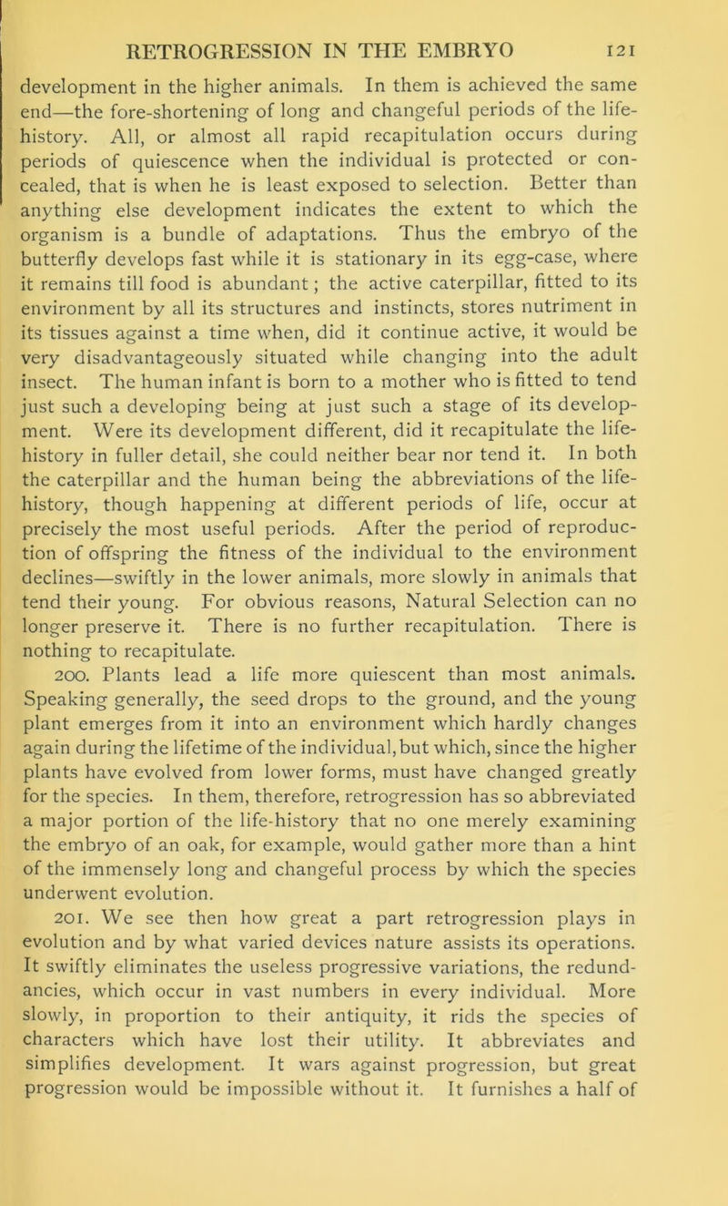 development in the higher animals. In them is achieved the same end—the fore-shortening of long and changeful periods of the life- history. All, or almost all rapid recapitulation occurs during periods of quiescence when the individual is protected or con- cealed, that is when he is least exposed to selection. Better than anything else development indicates the extent to which the organism is a bundle of adaptations. Thus the embryo of the butterfly develops fast while it is stationary in its egg-case, where it remains till food is abundant; the active caterpillar, fitted to its environment by all its structures and instincts, stores nutriment in its tissues against a time when, did it continue active, it would be very disadvantageous^ situated while changing into the adult insect. The human infant is born to a mother who is fitted to tend just such a developing being at just such a stage of its develop- ment. Were its development different, did it recapitulate the life- history in fuller detail, she could neither bear nor tend it. In both the caterpillar and the human being the abbreviations of the life- history, though happening at different periods of life, occur at precisely the most useful periods. After the period of reproduc- tion of offspring the fitness of the individual to the environment declines—swiftly in the lower animals, more slowly in animals that tend their young. For obvious reasons, Natural Selection can no longer preserve it. There is no further recapitulation. There is nothing to recapitulate. 200. Plants lead a life more quiescent than most animals. Speaking generally, the seed drops to the ground, and the young plant emerges from it into an environment which hardly changes again during the lifetime of the individual, but which, since the higher plants have evolved from lower forms, must have changed greatly for the species. In them, therefore, retrogression has so abbreviated a major portion of the life-history that no one merely examining the embryo of an oak, for example, would gather more than a hint of the immensely long and changeful process by which the species underwent evolution. 201. We see then how great a part retrogression plays in evolution and by what varied devices nature assists its operations. It swiftly eliminates the useless progressive variations, the redund- ancies, which occur in vast numbers in every individual. More slowly, in proportion to their antiquity, it rids the species of characters which have lost their utility. It abbreviates and simplifies development. It wars against progression, but great progression would be impossible without it. It furnishes a half of