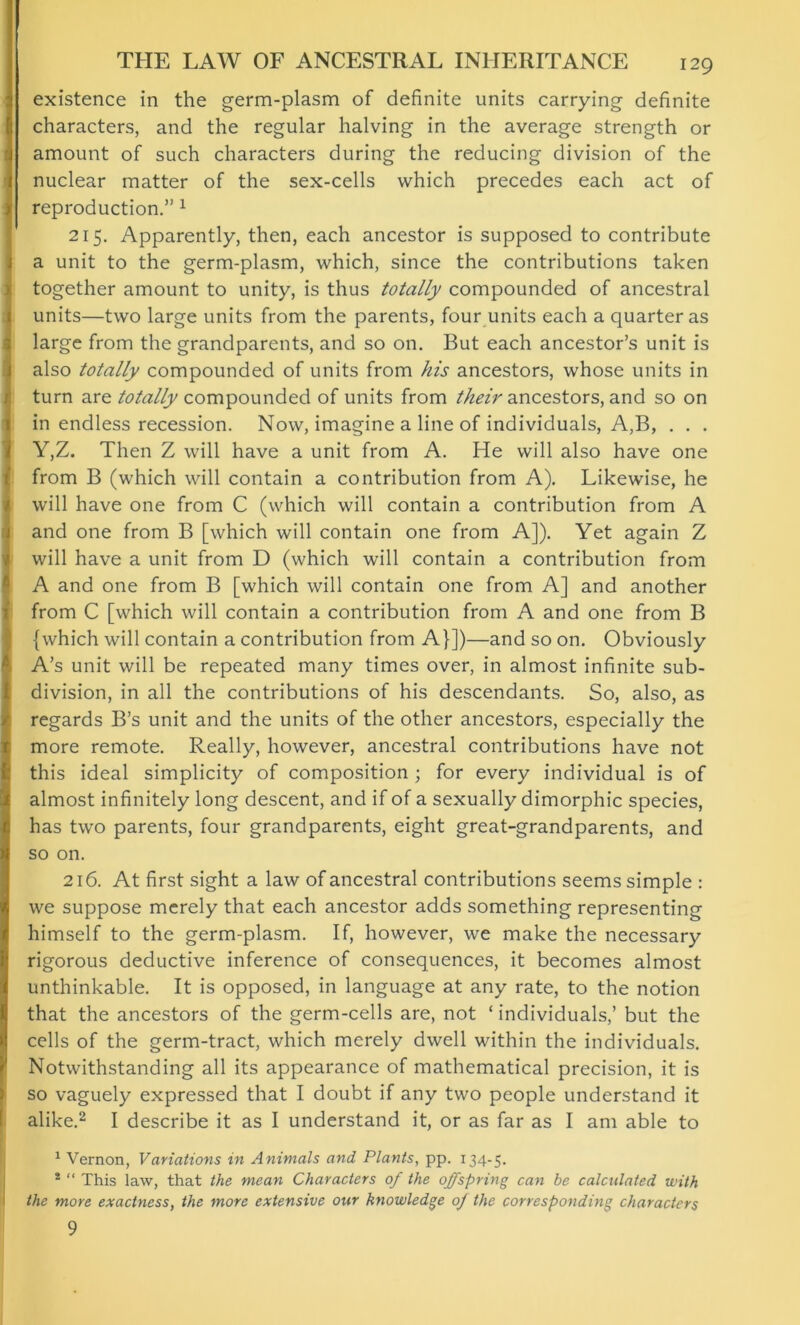 existence in the germ-plasm of definite units carrying definite characters, and the regular halving in the average strength or amount of such characters during the reducing division of the nuclear matter of the sex-cells which precedes each act of reproduction.” 1 215. Apparently, then, each ancestor is supposed to contribute a unit to the germ-plasm, which, since the contributions taken together amount to unity, is thus totally compounded of ancestral units—two large units from the parents, four units each a quarter as large from the grandparents, and so on. But each ancestor’s unit is also totally compounded of units from his ancestors, whose units in turn are totally compounded of units from their ancestors, and so on in endless recession. Now, imagine a line of individuals, A,B, . . . Y,Z. Then Z will have a unit from A. He will also have one from B (which will contain a contribution from A). Likewise, he will have one from C (which will contain a contribution from A and one from B [which will contain one from A]). Yet again Z will have a unit from D (which will contain a contribution from A and one from B [which will contain one from A] and another from C [which will contain a contribution from A and one from B {which will contain a contribution from A}])—and so on. Obviously A’s unit will be repeated many times over, in almost infinite sub- division, in all the contributions of his descendants. So, also, as regards B’s unit and the units of the other ancestors, especially the more remote. Really, however, ancestral contributions have not this ideal simplicity of composition ; for every individual is of almost infinitely long descent, and if of a sexually dimorphic species, has two parents, four grandparents, eight great-grandparents, and so on. 216. At first sight a law of ancestral contributions seems simple : we suppose merely that each ancestor adds something representing himself to the germ-plasm. If, however, we make the necessary rigorous deductive inference of consequences, it becomes almost unthinkable. It is opposed, in language at any rate, to the notion that the ancestors of the germ-cells are, not ‘individuals,’ but the cells of the germ-tract, which merely dwell within the individuals. Notwithstanding all its appearance of mathematical precision, it is so vaguely expressed that I doubt if any two people understand it alike.2 I describe it as I understand it, or as far as I am able to 1 Vernon, Vaviations in Animals and Plants, pp. 134-5. * “ This law, that the mean Characters of the offspring can be calculated with the more exactness, the more extensive our knowledge oj the corresponding characters 9