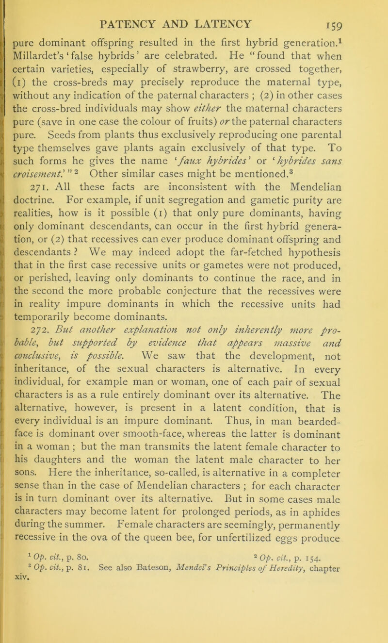 PATENCY AND LATENCY pure dominant offspring resulted in the first hybrid generation.1 Millardet’s ‘ false hybrids’ are celebrated. He “found that when certain varieties, especially of strawberry, are crossed together, (1) the cross-breds may precisely reproduce the maternal type, without any indication of the paternal characters ; (2) in other cases the cross-bred individuals may show either the maternal characters pure (save in one case the colour of fruits) or the paternal characters pure. Seeds from plants thus exclusively reproducing one parental type themselves gave plants again exclusively of that type. To such forms he gives the name '■faux hybrides’ or ‘ hybrides sans croisementl ” 2 Other similar cases might be mentioned.3 271. All these facts are inconsistent with the Mendelian doctrine. For example, if unit segregation and gametic purity are realities, how is it possible (1) that only pure dominants, having only dominant descendants, can occur in the first hybrid genera- tion, or (2) that recessives can ever produce dominant offspring and descendants ? We may indeed adopt the far-fetched hypothesis that in the first case recessive units or gametes were not produced, or perished, leaving only dominants to continue the race, and in the second the more probable conjecture that the recessives were in reality impure dominants in which the recessive units had temporarily become dominants. 272. But another expla7iation not only inherently more pro- bable, but supported by evidence that appears massive and conclusive, is possible. We saw that the development, not inheritance, of the sexual characters is alternative. In every individual, for example man or woman, one of each pair of sexual characters is as a rule entirely dominant over its alternative. The alternative, however, is present in a latent condition, that is every individual is an impure dominant. Thus, in man bearded- face is dominant over smooth-face, whereas the latter is dominant in a woman ; but the man transmits the latent female character to his daughters and the woman the latent male character to her sons. Here the inheritance, so-called, is alternative in a completer sense than in the case of Mendelian characters ; for each character is in turn dominant over its alternative. But in some cases male characters may become latent for prolonged periods, as in aphides during the summer. Female characters are seemingly, permanently recessive in the ova of the queen bee, for unfertilized eggs produce 1 Op. dt., p. 80. 2 op. dt., p. 154. 8 Op. cit., p. 81. See also Bateson, Mendel’s Principles 0/ Heredity, chapter xiv.