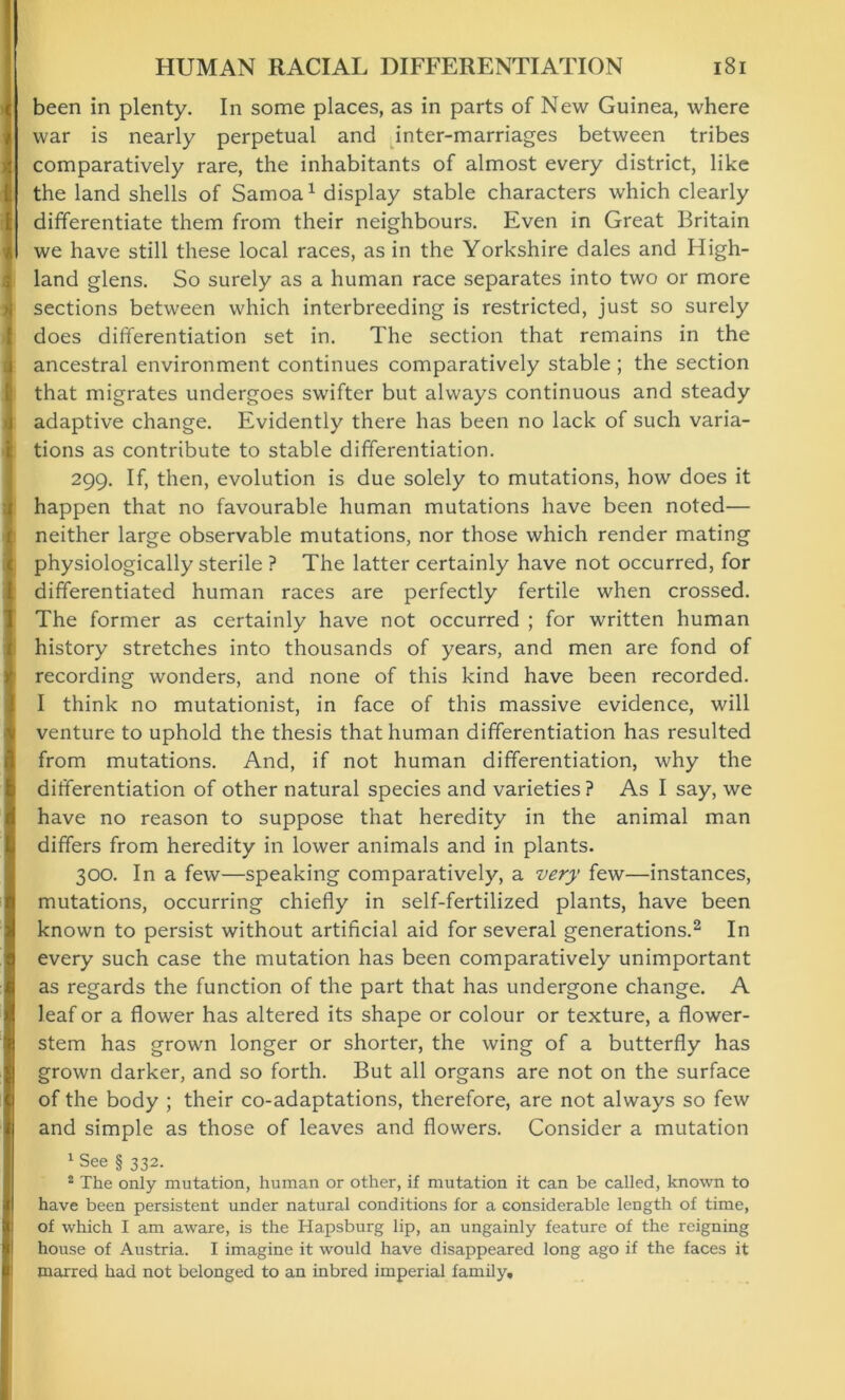 been in plenty. In some places, as in parts of New Guinea, where war is nearly perpetual and inter-marriages between tribes comparatively rare, the inhabitants of almost every district, like the land shells of Samoa1 display stable characters which clearly differentiate them from their neighbours. Even in Great Britain we have still these local races, as in the Yorkshire dales and High- land glens. So surely as a human race separates into two or more sections between which interbreeding is restricted, just so surely does differentiation set in. The section that remains in the ancestral environment continues comparatively stable ; the section that migrates undergoes swifter but always continuous and steady adaptive change. Evidently there has been no lack of such varia- tions as contribute to stable differentiation. 299. If, then, evolution is due solely to mutations, how does it happen that no favourable human mutations have been noted— neither large observable mutations, nor those which render mating physiologically sterile ? The latter certainly have not occurred, for differentiated human races are perfectly fertile when crossed. The former as certainly have not occurred ; for written human history stretches into thousands of years, and men are fond of recording wonders, and none of this kind have been recorded. I think no mutationist, in face of this massive evidence, will venture to uphold the thesis that human differentiation has resulted from mutations. And, if not human differentiation, why the differentiation of other natural species and varieties? As I say, we have no reason to suppose that heredity in the animal man differs from heredity in lower animals and in plants. 300. In a few—speaking comparatively, a very few—instances, mutations, occurring chiefly in self-fertilized plants, have been known to persist without artificial aid for several generations.2 In every such case the mutation has been comparatively unimportant as regards the function of the part that has undergone change. A leaf or a flower has altered its shape or colour or texture, a flower- stem has grown longer or shorter, the wing of a butterfly has grown darker, and so forth. But all organs are not on the surface of the body ; their co-adaptations, therefore, are not always so few and simple as those of leaves and flowers. Consider a mutation 1 See § 332. 2 The only mutation, human or other, if mutation it can be called, known to have been persistent under natural conditions for a considerable length of time, of which I am aware, is the Hapsburg lip, an ungainly feature of the reigning house of Austria. I imagine it would have disappeared long ago if the faces it marred had not belonged to an inbred imperial family.