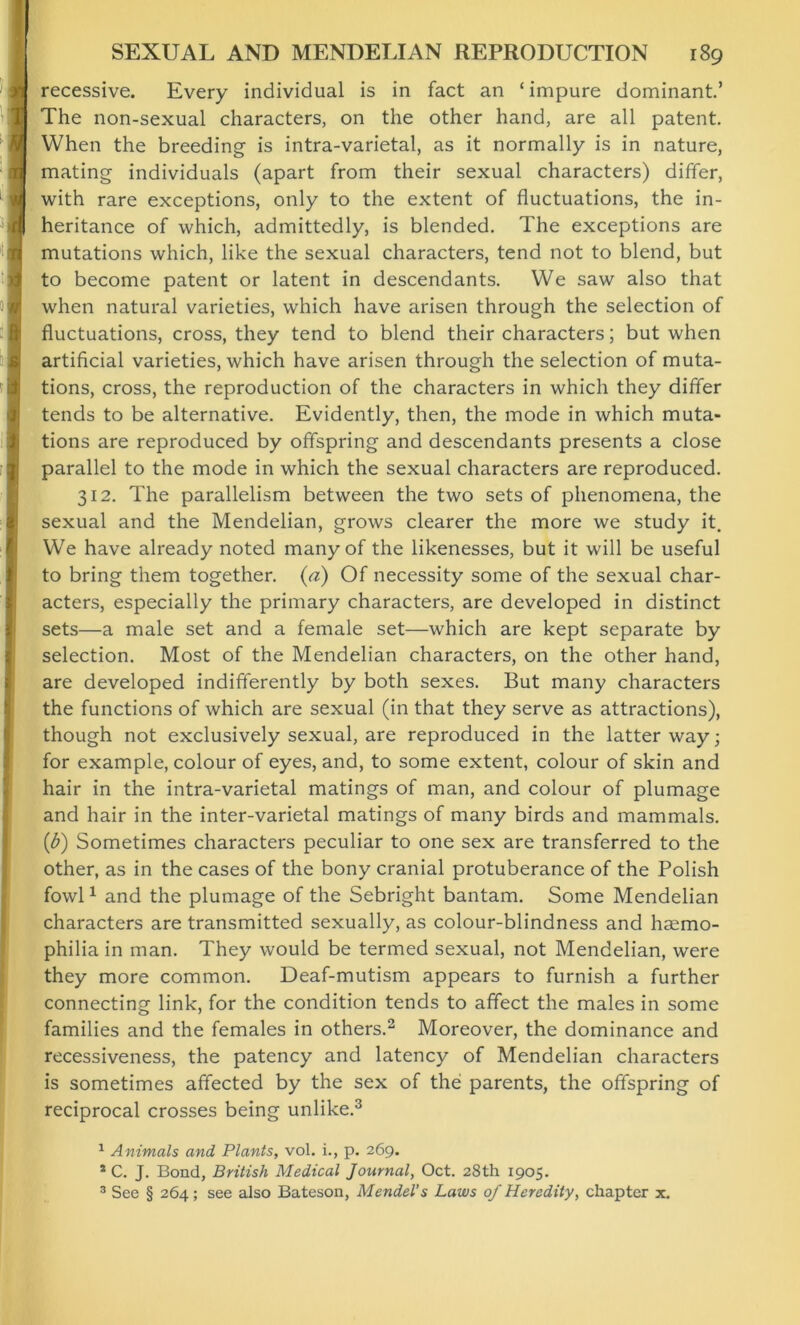 recessive. Every individual is in fact an ‘impure dominant.’ The non-sexual characters, on the other hand, are all patent. When the breeding is intra-varietal, as it normally is in nature, mating individuals (apart from their sexual characters) differ, with rare exceptions, only to the extent of fluctuations, the in- heritance of which, admittedly, is blended. The exceptions are mutations which, like the sexual characters, tend not to blend, but to become patent or latent in descendants. We saw also that when natural varieties, which have arisen through the selection of fluctuations, cross, they tend to blend their characters; but when artificial varieties, which have arisen through the selection of muta- tions, cross, the reproduction of the characters in which they differ tends to be alternative. Evidently, then, the mode in which muta- tions are reproduced by offspring and descendants presents a close parallel to the mode in which the sexual characters are reproduced. 312. The parallelism between the two sets of phenomena, the sexual and the Mendelian, grows clearer the more we study it. We have already noted many of the likenesses, but it will be useful to bring them together. (a) Of necessity some of the sexual char- acters, especially the primary characters, are developed in distinct sets—a male set and a female set—which are kept separate by selection. Most of the Mendelian characters, on the other hand, are developed indifferently by both sexes. But many characters the functions of which are sexual (in that they serve as attractions), though not exclusively sexual, are reproduced in the latter way; for example, colour of eyes, and, to some extent, colour of skin and hair in the intra-varietal matings of man, and colour of plumage and hair in the inter-varietal matings of many birds and mammals. (b) Sometimes characters peculiar to one sex are transferred to the other, as in the cases of the bony cranial protuberance of the Polish fowl1 and the plumage of the Sebright bantam. Some Mendelian characters are transmitted sexually, as colour-blindness and haemo- philia in man. They would be termed sexual, not Mendelian, were they more common. Deaf-mutism appears to furnish a further connecting link, for the condition tends to affect the males in some families and the females in others.2 Moreover, the dominance and recessiveness, the patency and latency of Mendelian characters is sometimes affected by the sex of the parents, the offspring of reciprocal crosses being unlike.3 1 Animals and Plants, vol. i., p. 269. 1 C. J. Bond, British Medical Journal, Oct. 28th 1905. 3 See § 264; see also Bateson, Mendel’s Laws of Heredity, chapter x.