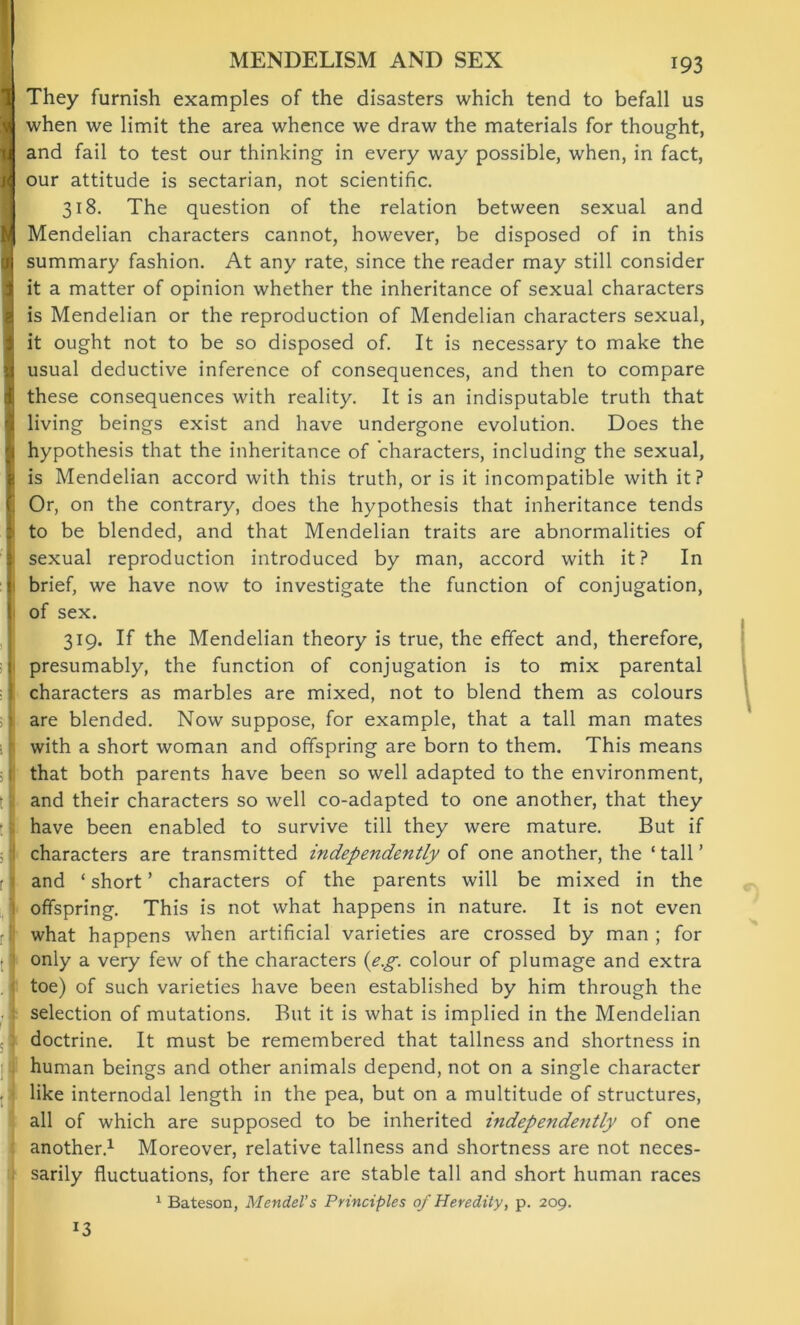 MENDELISM AND SEX | They furnish examples of the disasters which tend to befall us I when we limit the area whence we draw the materials for thought, J and fail to test our thinking in every way possible, when, in fact, J our attitude is sectarian, not scientific. 318. The question of the relation between sexual and 4 Mendelian characters cannot, however, be disposed of in this n summary fashion. At any rate, since the reader may still consider it a matter of opinion whether the inheritance of sexual characters is Mendelian or the reproduction of Mendelian characters sexual, it ought not to be so disposed of. It is necessary to make the usual deductive inference of consequences, and then to compare these consequences with reality. It is an indisputable truth that living beings exist and have undergone evolution. Does the hypothesis that the inheritance of characters, including the sexual, is Mendelian accord with this truth, or is it incompatible with it? Or, on the contrary, does the hypothesis that inheritance tends to be blended, and that Mendelian traits are abnormalities of sexual reproduction introduced by man, accord with it? In brief, we have now to investigate the function of conjugation, of sex. 319. If the Mendelian theory is true, the effect and, therefore, presumably, the function of conjugation is to mix parental characters as marbles are mixed, not to blend them as colours are blended. Now suppose, for example, that a tall man mates with a short woman and offspring are born to them. This means that both parents have been so well adapted to the environment, and their characters so well co-adapted to one another, that they have been enabled to survive till they were mature. But if characters are transmitted independently of one another, the ‘tall’ and * short ’ characters of the parents will be mixed in the offspring. This is not what happens in nature. It is not even what happens when artificial varieties are crossed by man ; for only a very few of the characters {eg. colour of plumage and extra toe) of such varieties have been established by him through the selection of mutations. But it is what is implied in the Mendelian doctrine. It must be remembered that tallness and shortness in human beings and other animals depend, not on a single character like internodal length in the pea, but on a multitude of structures, all of which are supposed to be inherited independently of one another.1 Moreover, relative tallness and shortness are not neces- sarily fluctuations, for there are stable tall and short human races 1 Bateson, Mendel’s Principles of Heredity, p. 209. *3